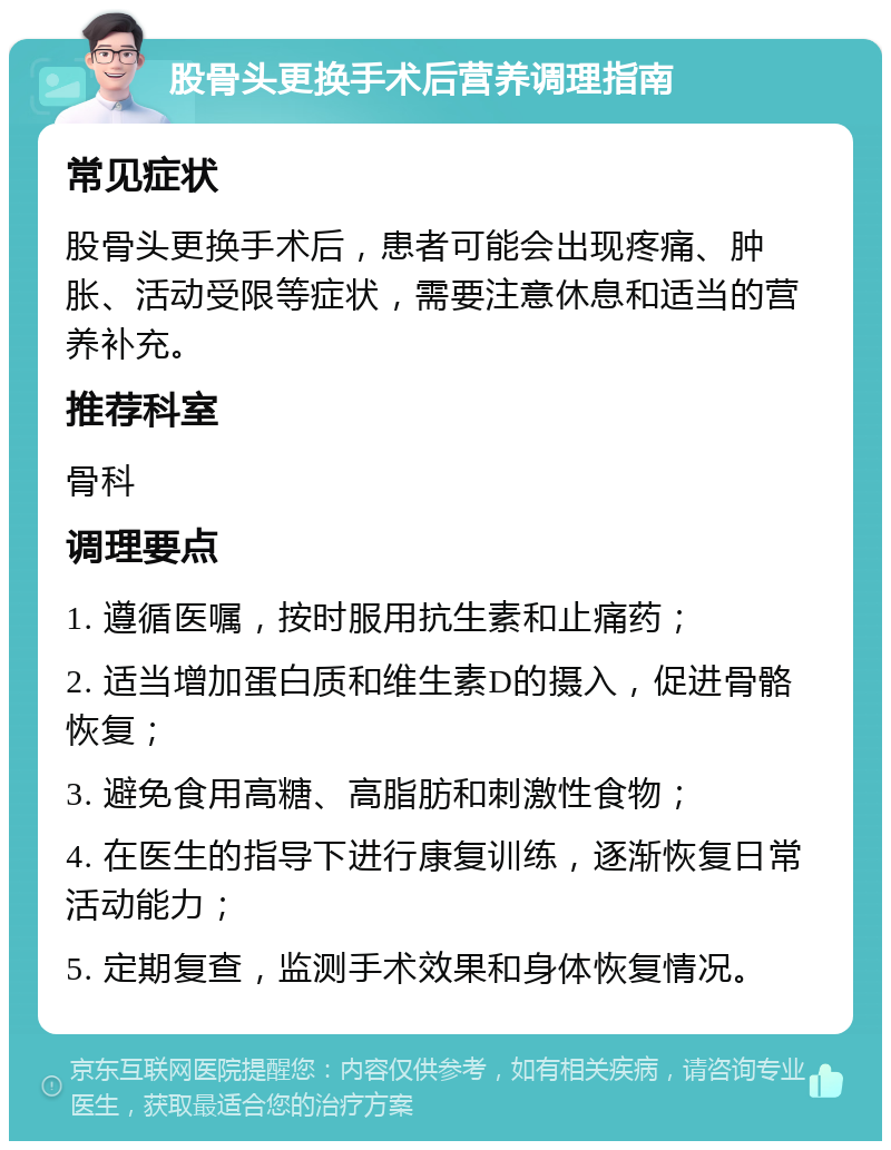 股骨头更换手术后营养调理指南 常见症状 股骨头更换手术后，患者可能会出现疼痛、肿胀、活动受限等症状，需要注意休息和适当的营养补充。 推荐科室 骨科 调理要点 1. 遵循医嘱，按时服用抗生素和止痛药； 2. 适当增加蛋白质和维生素D的摄入，促进骨骼恢复； 3. 避免食用高糖、高脂肪和刺激性食物； 4. 在医生的指导下进行康复训练，逐渐恢复日常活动能力； 5. 定期复查，监测手术效果和身体恢复情况。