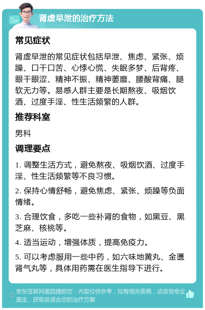 肾虚早泄的治疗方法 常见症状 肾虚早泄的常见症状包括早泄、焦虑、紧张、烦躁、口干口苦、心悸心慌、失眠多梦、后背疼、眼干眼涩、精神不振、精神萎靡、腰酸背痛、腿软无力等。易感人群主要是长期熬夜、吸烟饮酒、过度手淫、性生活频繁的人群。 推荐科室 男科 调理要点 1. 调整生活方式，避免熬夜、吸烟饮酒、过度手淫、性生活频繁等不良习惯。 2. 保持心情舒畅，避免焦虑、紧张、烦躁等负面情绪。 3. 合理饮食，多吃一些补肾的食物，如黑豆、黑芝麻、核桃等。 4. 适当运动，增强体质，提高免疫力。 5. 可以考虑服用一些中药，如六味地黄丸、金匮肾气丸等，具体用药需在医生指导下进行。