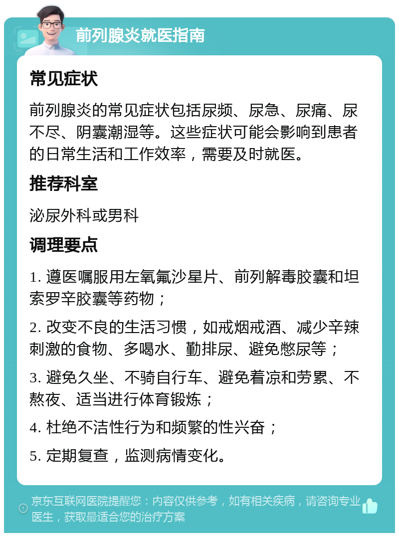 前列腺炎就医指南 常见症状 前列腺炎的常见症状包括尿频、尿急、尿痛、尿不尽、阴囊潮湿等。这些症状可能会影响到患者的日常生活和工作效率，需要及时就医。 推荐科室 泌尿外科或男科 调理要点 1. 遵医嘱服用左氧氟沙星片、前列解毒胶囊和坦索罗辛胶囊等药物； 2. 改变不良的生活习惯，如戒烟戒酒、减少辛辣刺激的食物、多喝水、勤排尿、避免憋尿等； 3. 避免久坐、不骑自行车、避免着凉和劳累、不熬夜、适当进行体育锻炼； 4. 杜绝不洁性行为和频繁的性兴奋； 5. 定期复查，监测病情变化。