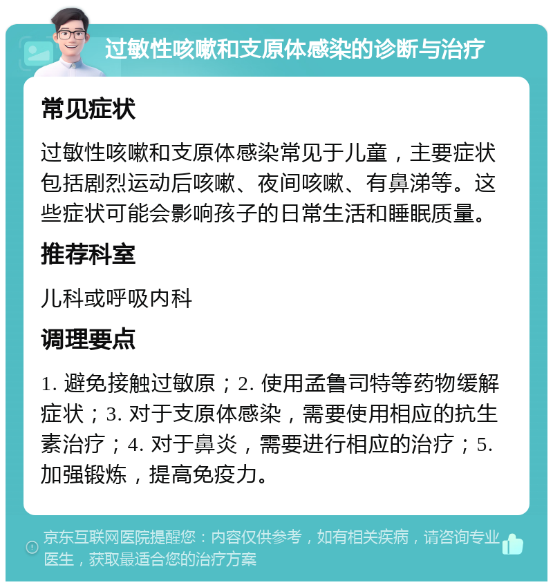 过敏性咳嗽和支原体感染的诊断与治疗 常见症状 过敏性咳嗽和支原体感染常见于儿童，主要症状包括剧烈运动后咳嗽、夜间咳嗽、有鼻涕等。这些症状可能会影响孩子的日常生活和睡眠质量。 推荐科室 儿科或呼吸内科 调理要点 1. 避免接触过敏原；2. 使用孟鲁司特等药物缓解症状；3. 对于支原体感染，需要使用相应的抗生素治疗；4. 对于鼻炎，需要进行相应的治疗；5. 加强锻炼，提高免疫力。