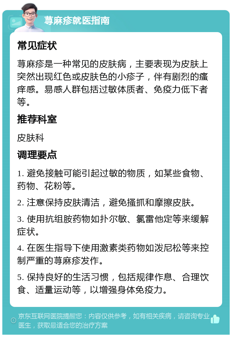 荨麻疹就医指南 常见症状 荨麻疹是一种常见的皮肤病，主要表现为皮肤上突然出现红色或皮肤色的小疹子，伴有剧烈的瘙痒感。易感人群包括过敏体质者、免疫力低下者等。 推荐科室 皮肤科 调理要点 1. 避免接触可能引起过敏的物质，如某些食物、药物、花粉等。 2. 注意保持皮肤清洁，避免搔抓和摩擦皮肤。 3. 使用抗组胺药物如扑尔敏、氯雷他定等来缓解症状。 4. 在医生指导下使用激素类药物如泼尼松等来控制严重的荨麻疹发作。 5. 保持良好的生活习惯，包括规律作息、合理饮食、适量运动等，以增强身体免疫力。