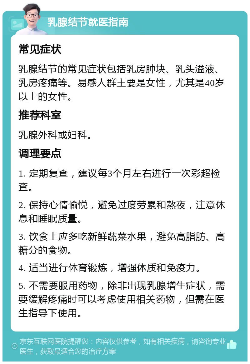 乳腺结节就医指南 常见症状 乳腺结节的常见症状包括乳房肿块、乳头溢液、乳房疼痛等。易感人群主要是女性，尤其是40岁以上的女性。 推荐科室 乳腺外科或妇科。 调理要点 1. 定期复查，建议每3个月左右进行一次彩超检查。 2. 保持心情愉悦，避免过度劳累和熬夜，注意休息和睡眠质量。 3. 饮食上应多吃新鲜蔬菜水果，避免高脂肪、高糖分的食物。 4. 适当进行体育锻炼，增强体质和免疫力。 5. 不需要服用药物，除非出现乳腺增生症状，需要缓解疼痛时可以考虑使用相关药物，但需在医生指导下使用。