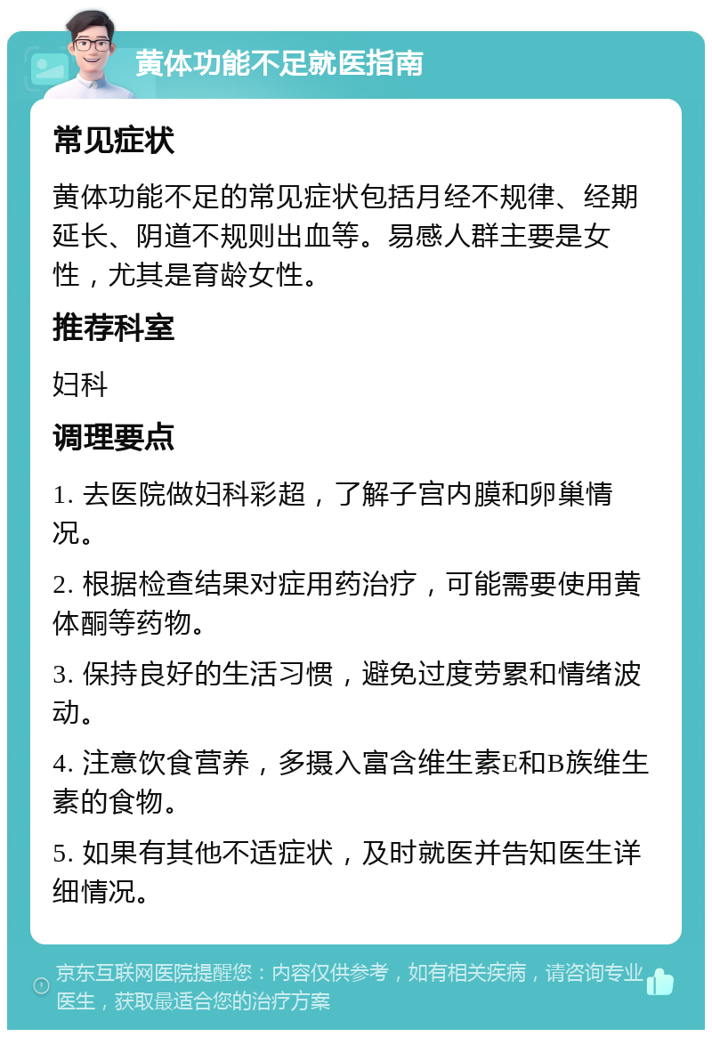 黄体功能不足就医指南 常见症状 黄体功能不足的常见症状包括月经不规律、经期延长、阴道不规则出血等。易感人群主要是女性，尤其是育龄女性。 推荐科室 妇科 调理要点 1. 去医院做妇科彩超，了解子宫内膜和卵巢情况。 2. 根据检查结果对症用药治疗，可能需要使用黄体酮等药物。 3. 保持良好的生活习惯，避免过度劳累和情绪波动。 4. 注意饮食营养，多摄入富含维生素E和B族维生素的食物。 5. 如果有其他不适症状，及时就医并告知医生详细情况。