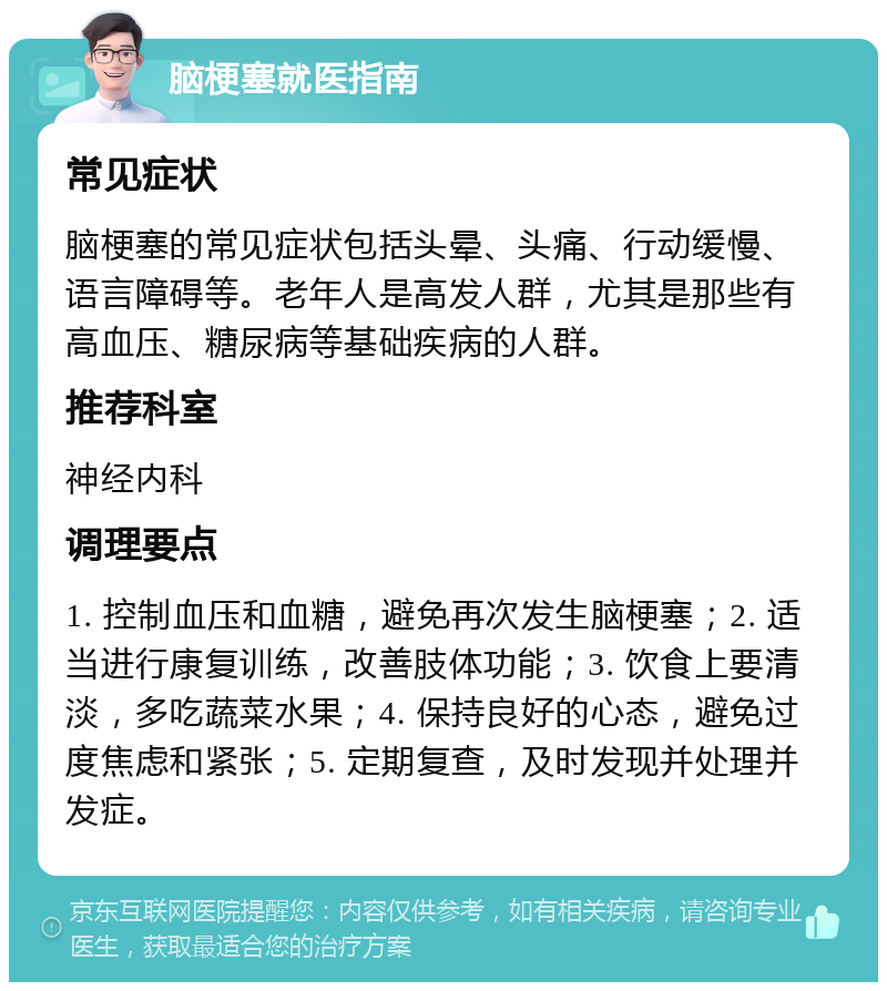 脑梗塞就医指南 常见症状 脑梗塞的常见症状包括头晕、头痛、行动缓慢、语言障碍等。老年人是高发人群，尤其是那些有高血压、糖尿病等基础疾病的人群。 推荐科室 神经内科 调理要点 1. 控制血压和血糖，避免再次发生脑梗塞；2. 适当进行康复训练，改善肢体功能；3. 饮食上要清淡，多吃蔬菜水果；4. 保持良好的心态，避免过度焦虑和紧张；5. 定期复查，及时发现并处理并发症。