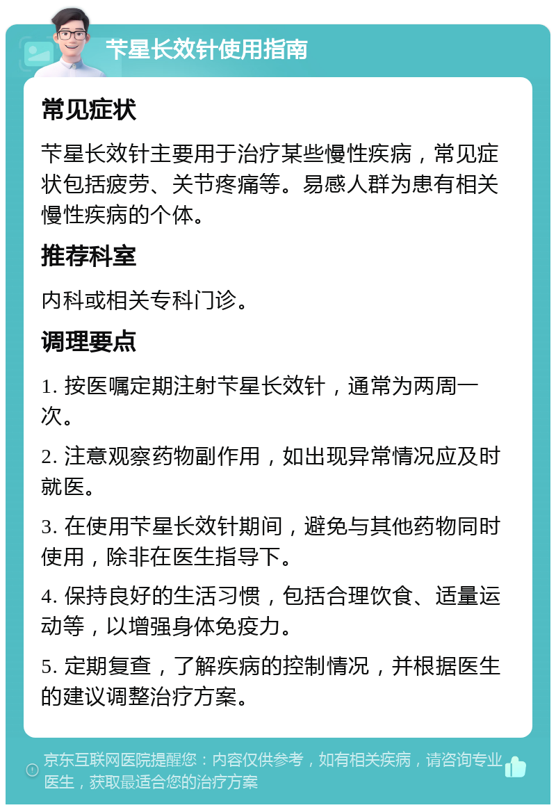 芐星长效针使用指南 常见症状 芐星长效针主要用于治疗某些慢性疾病，常见症状包括疲劳、关节疼痛等。易感人群为患有相关慢性疾病的个体。 推荐科室 内科或相关专科门诊。 调理要点 1. 按医嘱定期注射芐星长效针，通常为两周一次。 2. 注意观察药物副作用，如出现异常情况应及时就医。 3. 在使用芐星长效针期间，避免与其他药物同时使用，除非在医生指导下。 4. 保持良好的生活习惯，包括合理饮食、适量运动等，以增强身体免疫力。 5. 定期复查，了解疾病的控制情况，并根据医生的建议调整治疗方案。