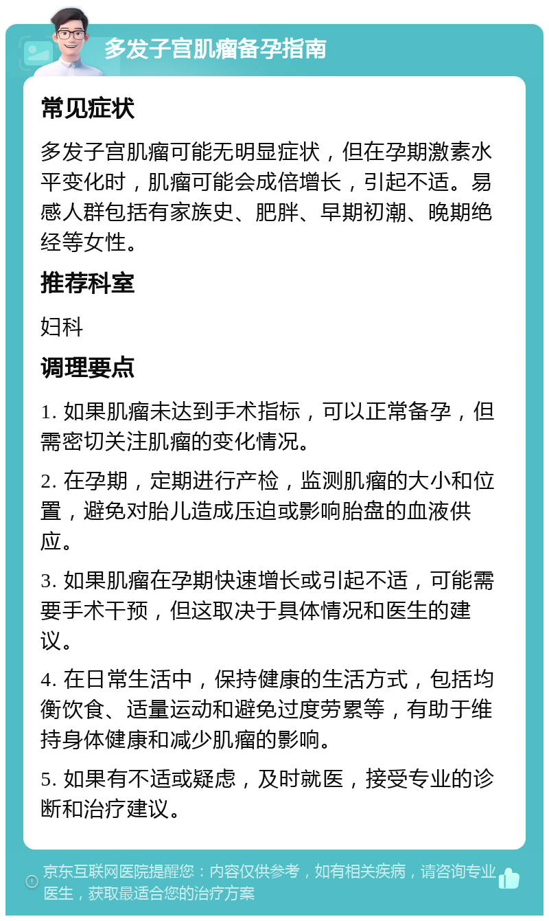 多发子宫肌瘤备孕指南 常见症状 多发子宫肌瘤可能无明显症状，但在孕期激素水平变化时，肌瘤可能会成倍增长，引起不适。易感人群包括有家族史、肥胖、早期初潮、晚期绝经等女性。 推荐科室 妇科 调理要点 1. 如果肌瘤未达到手术指标，可以正常备孕，但需密切关注肌瘤的变化情况。 2. 在孕期，定期进行产检，监测肌瘤的大小和位置，避免对胎儿造成压迫或影响胎盘的血液供应。 3. 如果肌瘤在孕期快速增长或引起不适，可能需要手术干预，但这取决于具体情况和医生的建议。 4. 在日常生活中，保持健康的生活方式，包括均衡饮食、适量运动和避免过度劳累等，有助于维持身体健康和减少肌瘤的影响。 5. 如果有不适或疑虑，及时就医，接受专业的诊断和治疗建议。