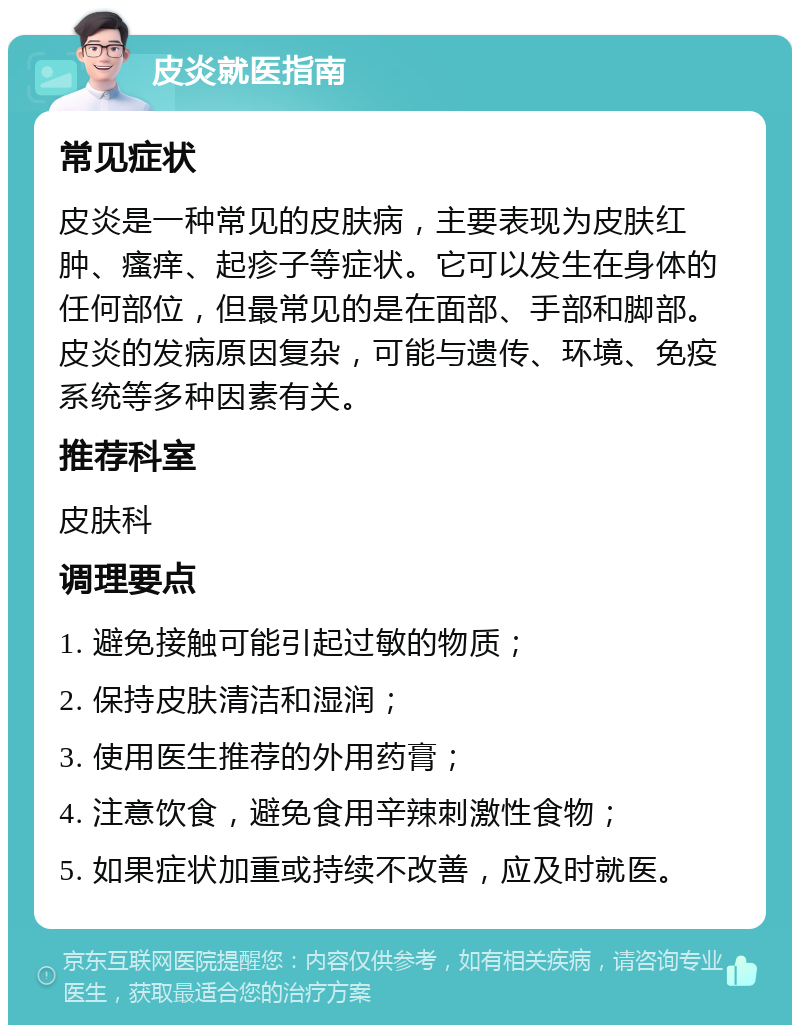 皮炎就医指南 常见症状 皮炎是一种常见的皮肤病，主要表现为皮肤红肿、瘙痒、起疹子等症状。它可以发生在身体的任何部位，但最常见的是在面部、手部和脚部。皮炎的发病原因复杂，可能与遗传、环境、免疫系统等多种因素有关。 推荐科室 皮肤科 调理要点 1. 避免接触可能引起过敏的物质； 2. 保持皮肤清洁和湿润； 3. 使用医生推荐的外用药膏； 4. 注意饮食，避免食用辛辣刺激性食物； 5. 如果症状加重或持续不改善，应及时就医。