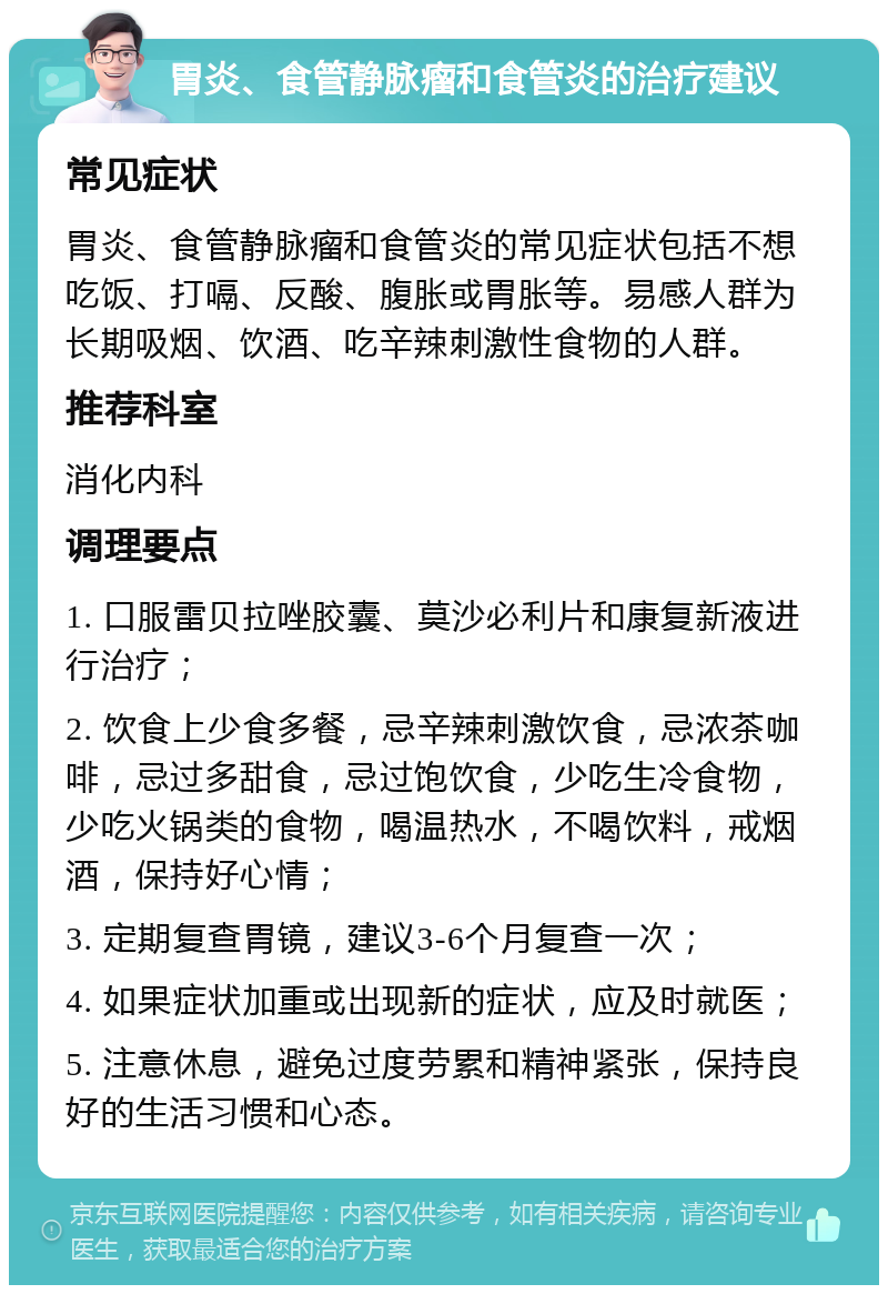 胃炎、食管静脉瘤和食管炎的治疗建议 常见症状 胃炎、食管静脉瘤和食管炎的常见症状包括不想吃饭、打嗝、反酸、腹胀或胃胀等。易感人群为长期吸烟、饮酒、吃辛辣刺激性食物的人群。 推荐科室 消化内科 调理要点 1. 口服雷贝拉唑胶囊、莫沙必利片和康复新液进行治疗； 2. 饮食上少食多餐，忌辛辣刺激饮食，忌浓茶咖啡，忌过多甜食，忌过饱饮食，少吃生冷食物，少吃火锅类的食物，喝温热水，不喝饮料，戒烟酒，保持好心情； 3. 定期复查胃镜，建议3-6个月复查一次； 4. 如果症状加重或出现新的症状，应及时就医； 5. 注意休息，避免过度劳累和精神紧张，保持良好的生活习惯和心态。