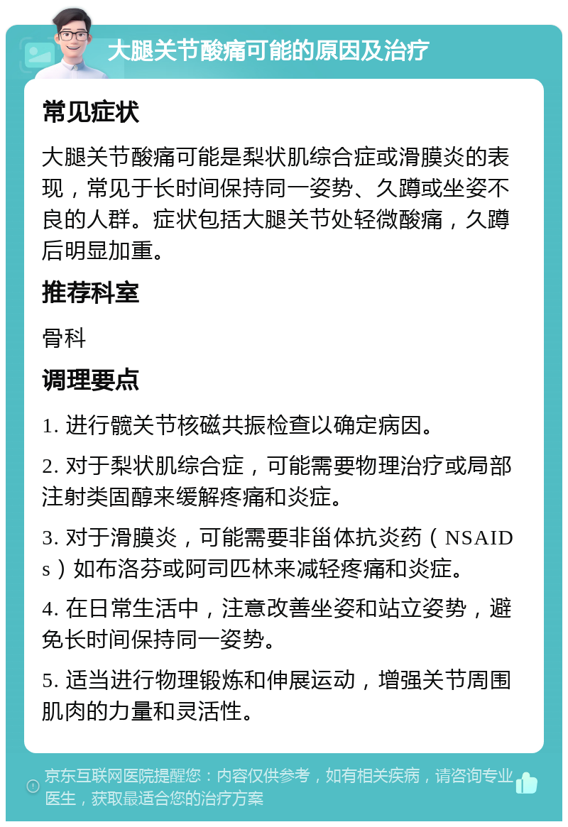 大腿关节酸痛可能的原因及治疗 常见症状 大腿关节酸痛可能是梨状肌综合症或滑膜炎的表现，常见于长时间保持同一姿势、久蹲或坐姿不良的人群。症状包括大腿关节处轻微酸痛，久蹲后明显加重。 推荐科室 骨科 调理要点 1. 进行髋关节核磁共振检查以确定病因。 2. 对于梨状肌综合症，可能需要物理治疗或局部注射类固醇来缓解疼痛和炎症。 3. 对于滑膜炎，可能需要非甾体抗炎药（NSAIDs）如布洛芬或阿司匹林来减轻疼痛和炎症。 4. 在日常生活中，注意改善坐姿和站立姿势，避免长时间保持同一姿势。 5. 适当进行物理锻炼和伸展运动，增强关节周围肌肉的力量和灵活性。