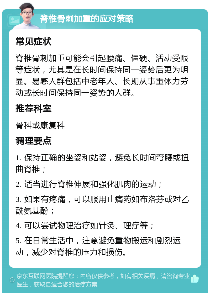 脊椎骨刺加重的应对策略 常见症状 脊椎骨刺加重可能会引起腰痛、僵硬、活动受限等症状，尤其是在长时间保持同一姿势后更为明显。易感人群包括中老年人、长期从事重体力劳动或长时间保持同一姿势的人群。 推荐科室 骨科或康复科 调理要点 1. 保持正确的坐姿和站姿，避免长时间弯腰或扭曲脊椎； 2. 适当进行脊椎伸展和强化肌肉的运动； 3. 如果有疼痛，可以服用止痛药如布洛芬或对乙酰氨基酚； 4. 可以尝试物理治疗如针灸、理疗等； 5. 在日常生活中，注意避免重物搬运和剧烈运动，减少对脊椎的压力和损伤。