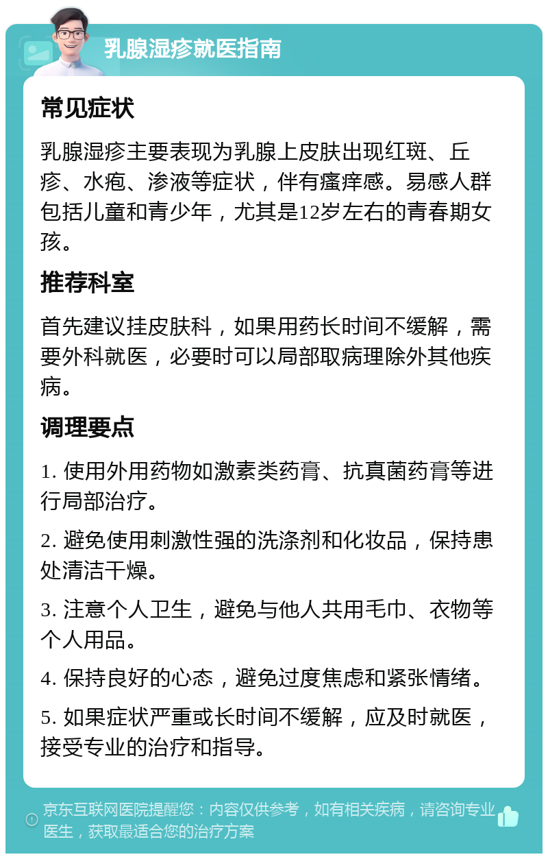 乳腺湿疹就医指南 常见症状 乳腺湿疹主要表现为乳腺上皮肤出现红斑、丘疹、水疱、渗液等症状，伴有瘙痒感。易感人群包括儿童和青少年，尤其是12岁左右的青春期女孩。 推荐科室 首先建议挂皮肤科，如果用药长时间不缓解，需要外科就医，必要时可以局部取病理除外其他疾病。 调理要点 1. 使用外用药物如激素类药膏、抗真菌药膏等进行局部治疗。 2. 避免使用刺激性强的洗涤剂和化妆品，保持患处清洁干燥。 3. 注意个人卫生，避免与他人共用毛巾、衣物等个人用品。 4. 保持良好的心态，避免过度焦虑和紧张情绪。 5. 如果症状严重或长时间不缓解，应及时就医，接受专业的治疗和指导。