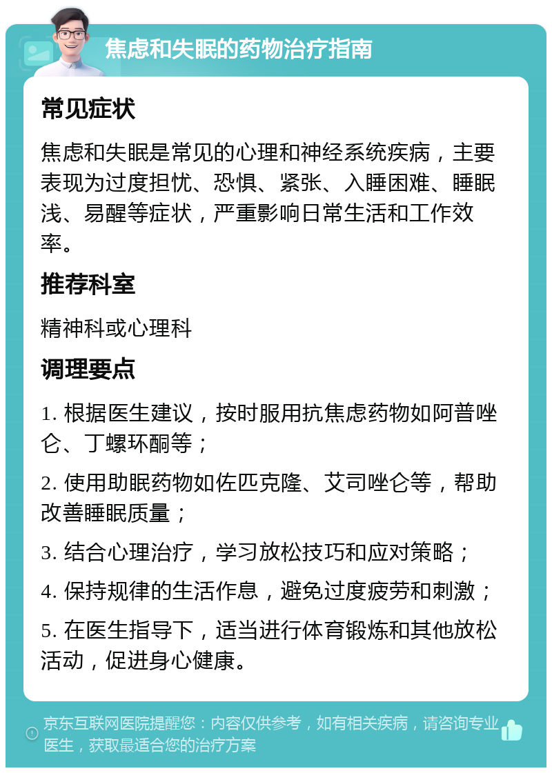 焦虑和失眠的药物治疗指南 常见症状 焦虑和失眠是常见的心理和神经系统疾病，主要表现为过度担忧、恐惧、紧张、入睡困难、睡眠浅、易醒等症状，严重影响日常生活和工作效率。 推荐科室 精神科或心理科 调理要点 1. 根据医生建议，按时服用抗焦虑药物如阿普唑仑、丁螺环酮等； 2. 使用助眠药物如佐匹克隆、艾司唑仑等，帮助改善睡眠质量； 3. 结合心理治疗，学习放松技巧和应对策略； 4. 保持规律的生活作息，避免过度疲劳和刺激； 5. 在医生指导下，适当进行体育锻炼和其他放松活动，促进身心健康。