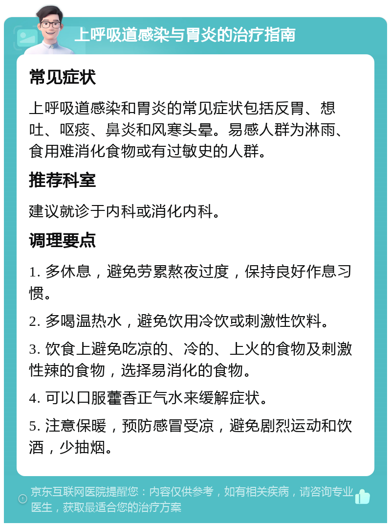 上呼吸道感染与胃炎的治疗指南 常见症状 上呼吸道感染和胃炎的常见症状包括反胃、想吐、呕痰、鼻炎和风寒头晕。易感人群为淋雨、食用难消化食物或有过敏史的人群。 推荐科室 建议就诊于内科或消化内科。 调理要点 1. 多休息，避免劳累熬夜过度，保持良好作息习惯。 2. 多喝温热水，避免饮用冷饮或刺激性饮料。 3. 饮食上避免吃凉的、冷的、上火的食物及刺激性辣的食物，选择易消化的食物。 4. 可以口服藿香正气水来缓解症状。 5. 注意保暖，预防感冒受凉，避免剧烈运动和饮酒，少抽烟。