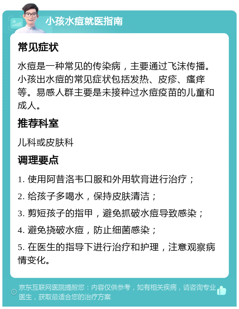 小孩水痘就医指南 常见症状 水痘是一种常见的传染病，主要通过飞沫传播。小孩出水痘的常见症状包括发热、皮疹、瘙痒等。易感人群主要是未接种过水痘疫苗的儿童和成人。 推荐科室 儿科或皮肤科 调理要点 1. 使用阿昔洛韦口服和外用软膏进行治疗； 2. 给孩子多喝水，保持皮肤清洁； 3. 剪短孩子的指甲，避免抓破水痘导致感染； 4. 避免挠破水痘，防止细菌感染； 5. 在医生的指导下进行治疗和护理，注意观察病情变化。