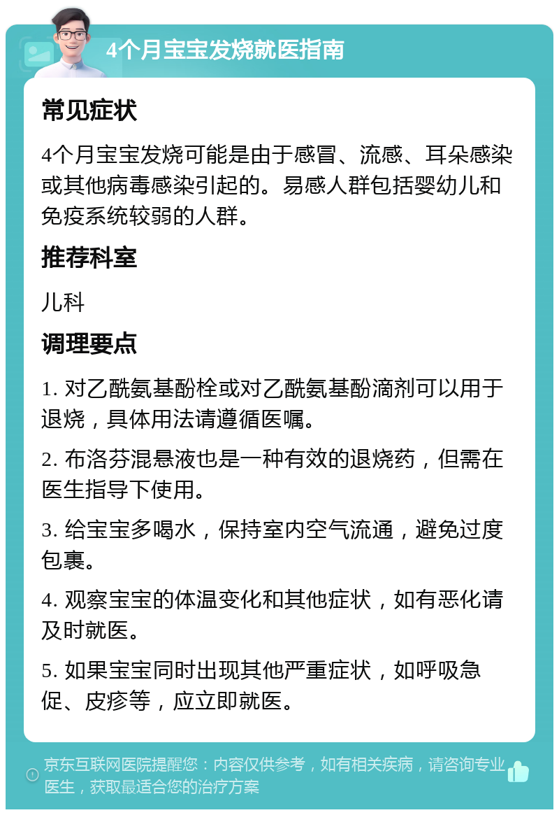 4个月宝宝发烧就医指南 常见症状 4个月宝宝发烧可能是由于感冒、流感、耳朵感染或其他病毒感染引起的。易感人群包括婴幼儿和免疫系统较弱的人群。 推荐科室 儿科 调理要点 1. 对乙酰氨基酚栓或对乙酰氨基酚滴剂可以用于退烧，具体用法请遵循医嘱。 2. 布洛芬混悬液也是一种有效的退烧药，但需在医生指导下使用。 3. 给宝宝多喝水，保持室内空气流通，避免过度包裹。 4. 观察宝宝的体温变化和其他症状，如有恶化请及时就医。 5. 如果宝宝同时出现其他严重症状，如呼吸急促、皮疹等，应立即就医。