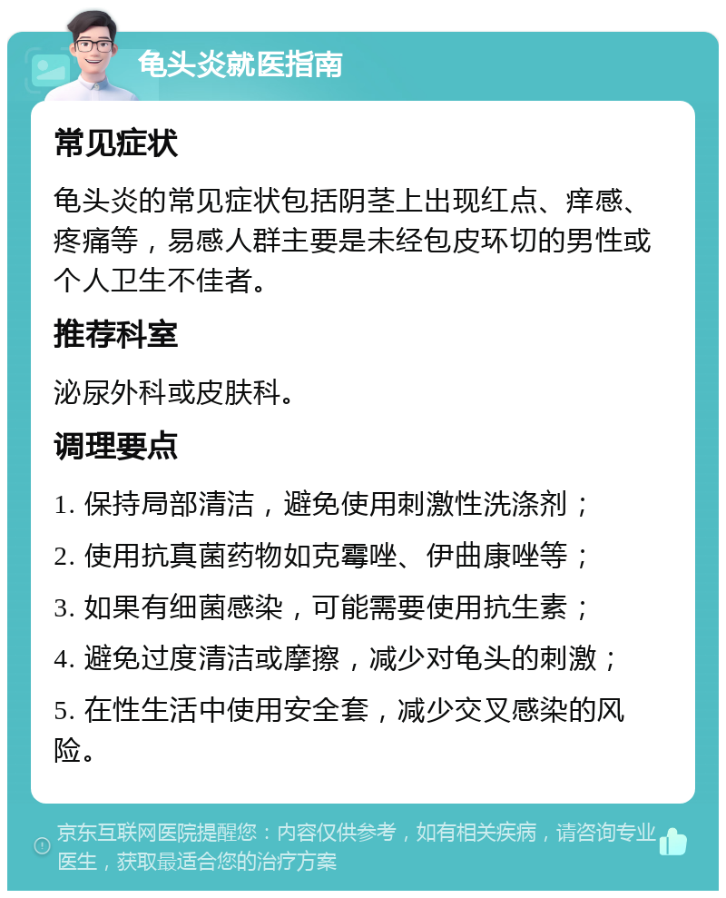 龟头炎就医指南 常见症状 龟头炎的常见症状包括阴茎上出现红点、痒感、疼痛等，易感人群主要是未经包皮环切的男性或个人卫生不佳者。 推荐科室 泌尿外科或皮肤科。 调理要点 1. 保持局部清洁，避免使用刺激性洗涤剂； 2. 使用抗真菌药物如克霉唑、伊曲康唑等； 3. 如果有细菌感染，可能需要使用抗生素； 4. 避免过度清洁或摩擦，减少对龟头的刺激； 5. 在性生活中使用安全套，减少交叉感染的风险。