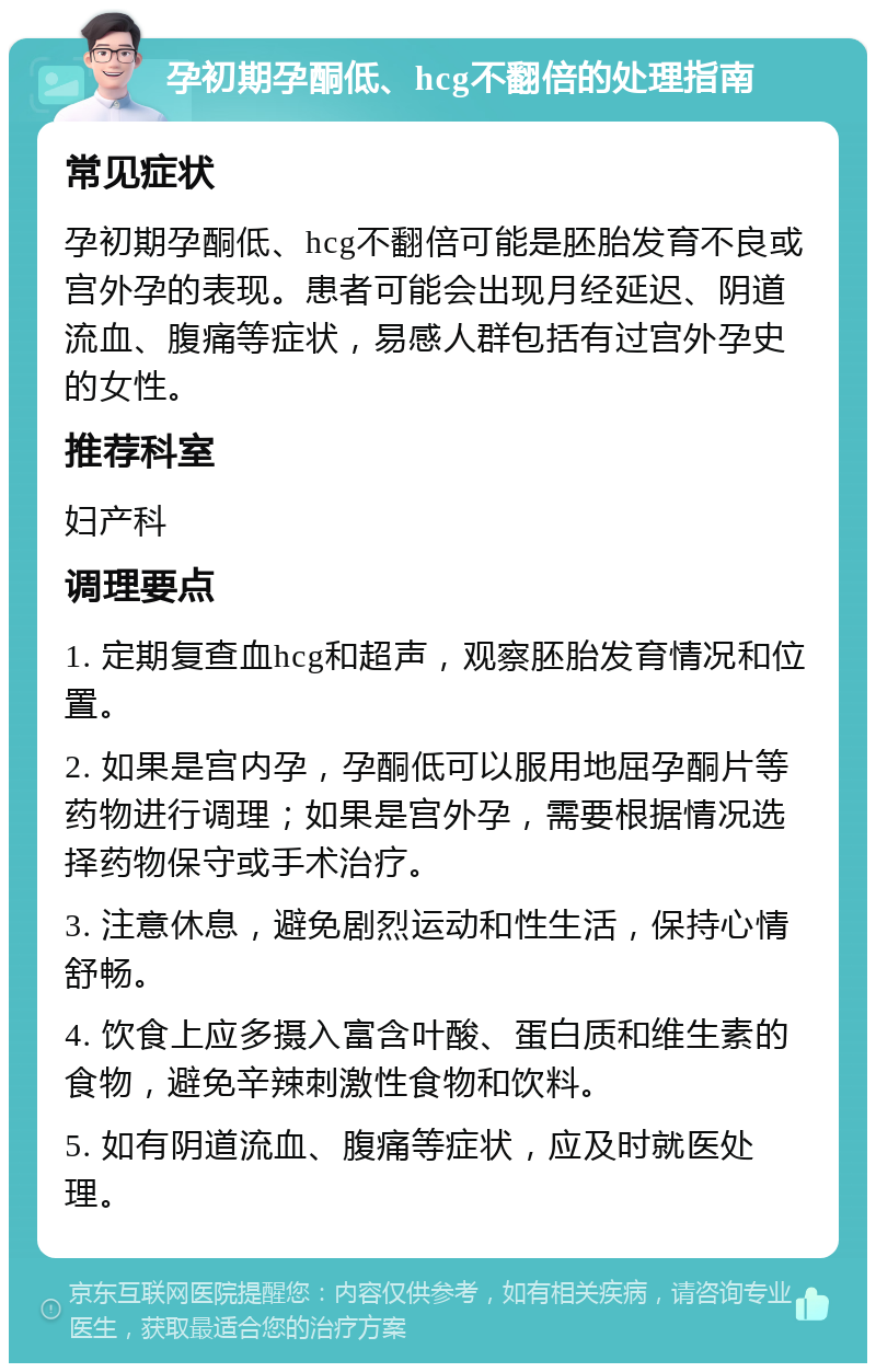 孕初期孕酮低、hcg不翻倍的处理指南 常见症状 孕初期孕酮低、hcg不翻倍可能是胚胎发育不良或宫外孕的表现。患者可能会出现月经延迟、阴道流血、腹痛等症状，易感人群包括有过宫外孕史的女性。 推荐科室 妇产科 调理要点 1. 定期复查血hcg和超声，观察胚胎发育情况和位置。 2. 如果是宫内孕，孕酮低可以服用地屈孕酮片等药物进行调理；如果是宫外孕，需要根据情况选择药物保守或手术治疗。 3. 注意休息，避免剧烈运动和性生活，保持心情舒畅。 4. 饮食上应多摄入富含叶酸、蛋白质和维生素的食物，避免辛辣刺激性食物和饮料。 5. 如有阴道流血、腹痛等症状，应及时就医处理。