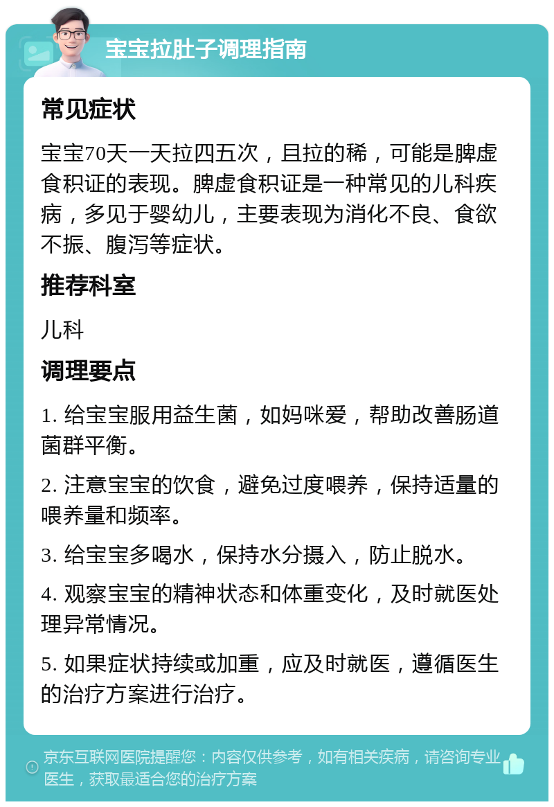 宝宝拉肚子调理指南 常见症状 宝宝70天一天拉四五次，且拉的稀，可能是脾虚食积证的表现。脾虚食积证是一种常见的儿科疾病，多见于婴幼儿，主要表现为消化不良、食欲不振、腹泻等症状。 推荐科室 儿科 调理要点 1. 给宝宝服用益生菌，如妈咪爱，帮助改善肠道菌群平衡。 2. 注意宝宝的饮食，避免过度喂养，保持适量的喂养量和频率。 3. 给宝宝多喝水，保持水分摄入，防止脱水。 4. 观察宝宝的精神状态和体重变化，及时就医处理异常情况。 5. 如果症状持续或加重，应及时就医，遵循医生的治疗方案进行治疗。