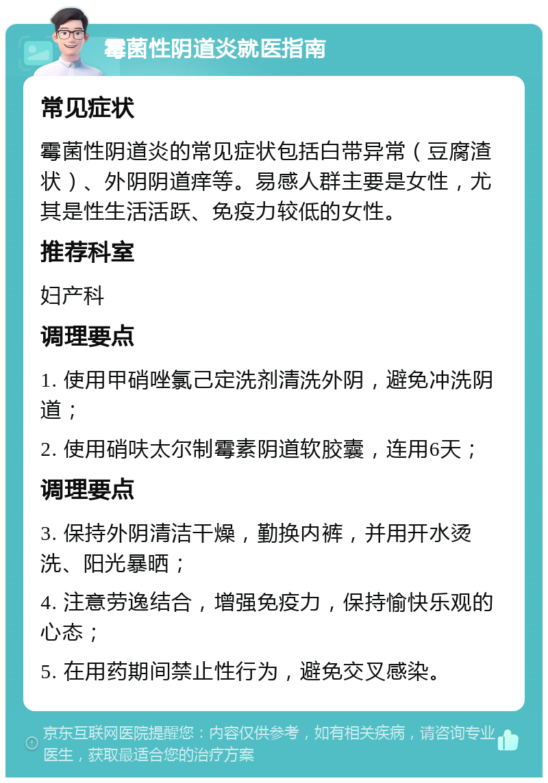 霉菌性阴道炎就医指南 常见症状 霉菌性阴道炎的常见症状包括白带异常（豆腐渣状）、外阴阴道痒等。易感人群主要是女性，尤其是性生活活跃、免疫力较低的女性。 推荐科室 妇产科 调理要点 1. 使用甲硝唑氯己定洗剂清洗外阴，避免冲洗阴道； 2. 使用硝呋太尔制霉素阴道软胶囊，连用6天； 调理要点 3. 保持外阴清洁干燥，勤换内裤，并用开水烫洗、阳光暴晒； 4. 注意劳逸结合，增强免疫力，保持愉快乐观的心态； 5. 在用药期间禁止性行为，避免交叉感染。