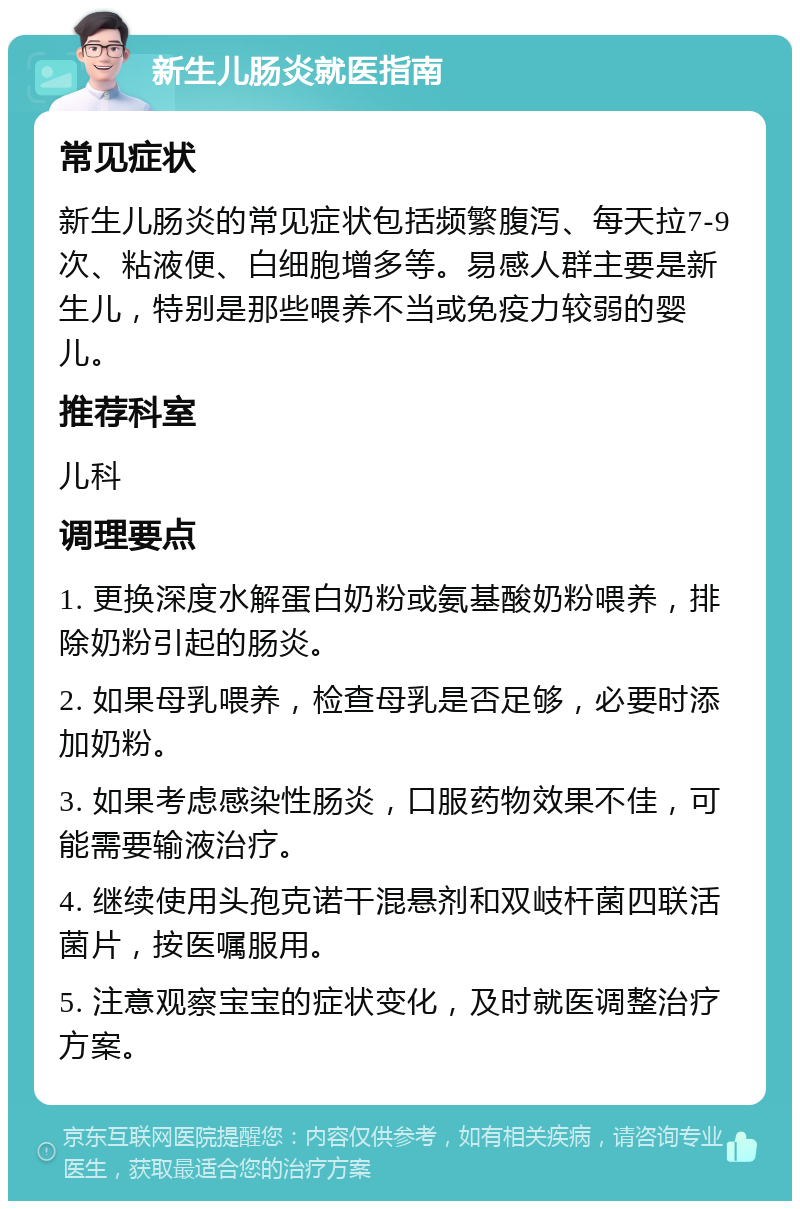 新生儿肠炎就医指南 常见症状 新生儿肠炎的常见症状包括频繁腹泻、每天拉7-9次、粘液便、白细胞增多等。易感人群主要是新生儿，特别是那些喂养不当或免疫力较弱的婴儿。 推荐科室 儿科 调理要点 1. 更换深度水解蛋白奶粉或氨基酸奶粉喂养，排除奶粉引起的肠炎。 2. 如果母乳喂养，检查母乳是否足够，必要时添加奶粉。 3. 如果考虑感染性肠炎，口服药物效果不佳，可能需要输液治疗。 4. 继续使用头孢克诺干混悬剂和双岐杆菌四联活菌片，按医嘱服用。 5. 注意观察宝宝的症状变化，及时就医调整治疗方案。