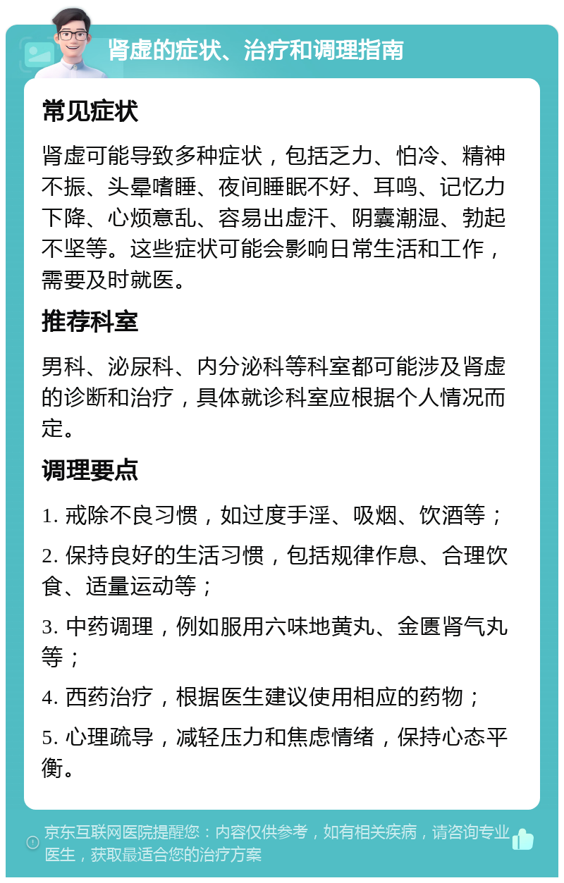 肾虚的症状、治疗和调理指南 常见症状 肾虚可能导致多种症状，包括乏力、怕冷、精神不振、头晕嗜睡、夜间睡眠不好、耳鸣、记忆力下降、心烦意乱、容易出虚汗、阴囊潮湿、勃起不坚等。这些症状可能会影响日常生活和工作，需要及时就医。 推荐科室 男科、泌尿科、内分泌科等科室都可能涉及肾虚的诊断和治疗，具体就诊科室应根据个人情况而定。 调理要点 1. 戒除不良习惯，如过度手淫、吸烟、饮酒等； 2. 保持良好的生活习惯，包括规律作息、合理饮食、适量运动等； 3. 中药调理，例如服用六味地黄丸、金匮肾气丸等； 4. 西药治疗，根据医生建议使用相应的药物； 5. 心理疏导，减轻压力和焦虑情绪，保持心态平衡。