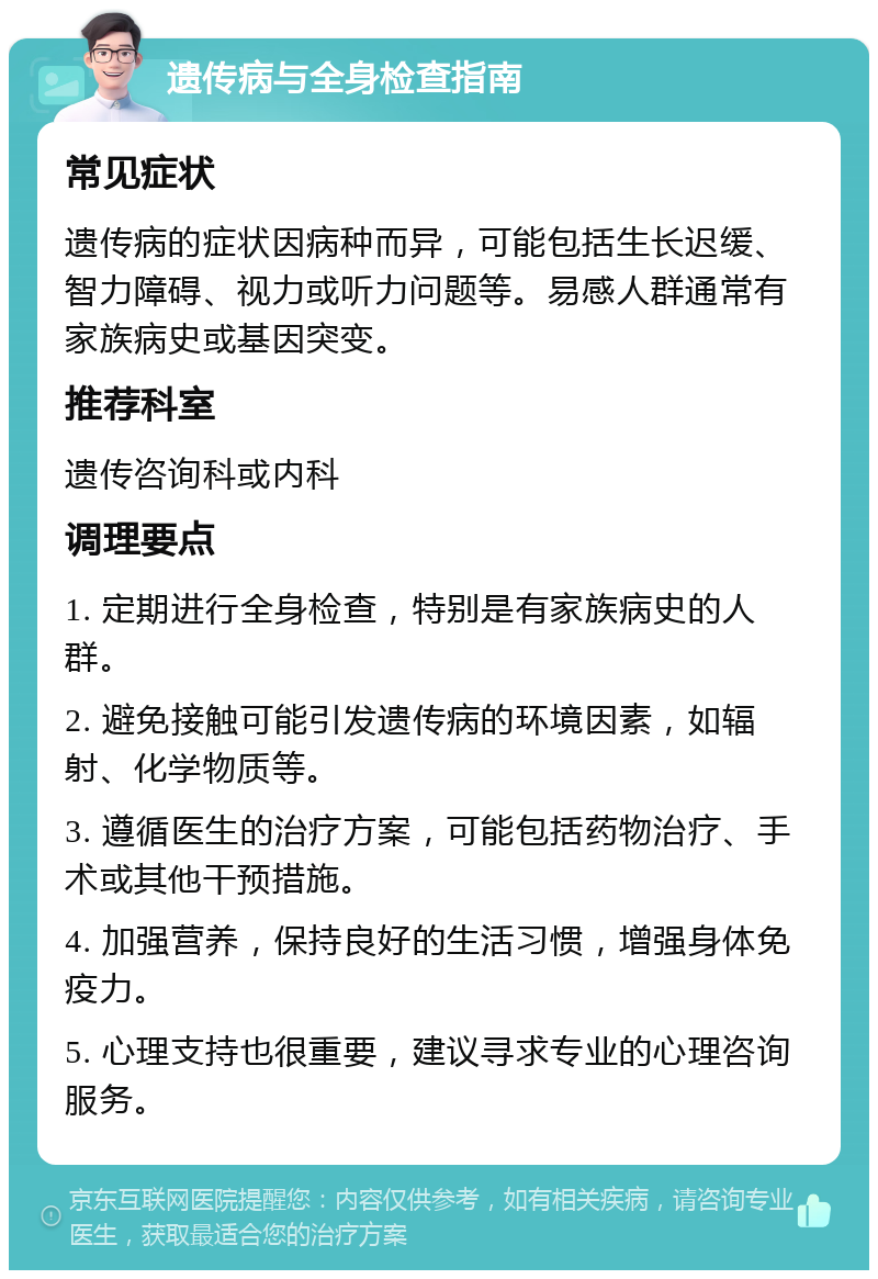 遗传病与全身检查指南 常见症状 遗传病的症状因病种而异，可能包括生长迟缓、智力障碍、视力或听力问题等。易感人群通常有家族病史或基因突变。 推荐科室 遗传咨询科或内科 调理要点 1. 定期进行全身检查，特别是有家族病史的人群。 2. 避免接触可能引发遗传病的环境因素，如辐射、化学物质等。 3. 遵循医生的治疗方案，可能包括药物治疗、手术或其他干预措施。 4. 加强营养，保持良好的生活习惯，增强身体免疫力。 5. 心理支持也很重要，建议寻求专业的心理咨询服务。