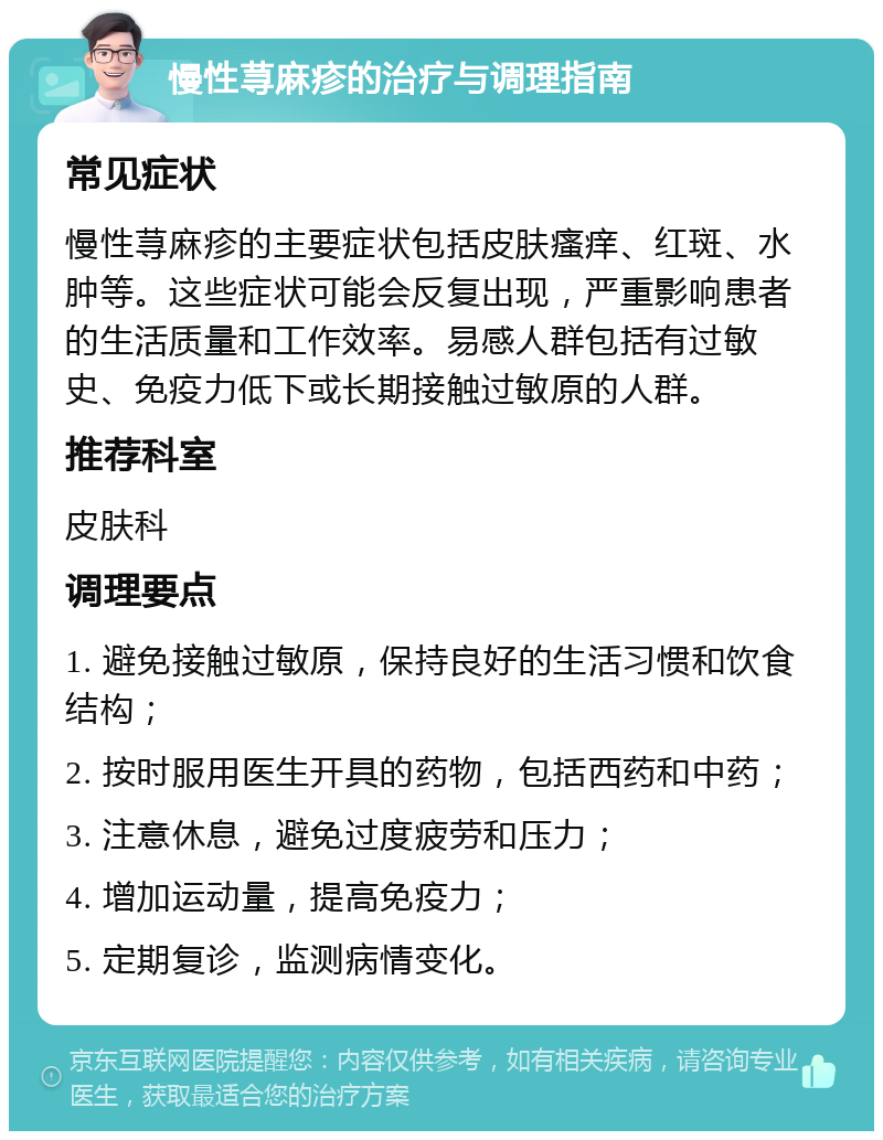 慢性荨麻疹的治疗与调理指南 常见症状 慢性荨麻疹的主要症状包括皮肤瘙痒、红斑、水肿等。这些症状可能会反复出现，严重影响患者的生活质量和工作效率。易感人群包括有过敏史、免疫力低下或长期接触过敏原的人群。 推荐科室 皮肤科 调理要点 1. 避免接触过敏原，保持良好的生活习惯和饮食结构； 2. 按时服用医生开具的药物，包括西药和中药； 3. 注意休息，避免过度疲劳和压力； 4. 增加运动量，提高免疫力； 5. 定期复诊，监测病情变化。