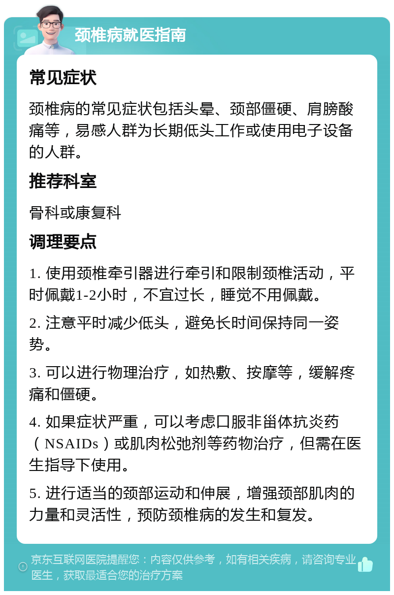 颈椎病就医指南 常见症状 颈椎病的常见症状包括头晕、颈部僵硬、肩膀酸痛等，易感人群为长期低头工作或使用电子设备的人群。 推荐科室 骨科或康复科 调理要点 1. 使用颈椎牵引器进行牵引和限制颈椎活动，平时佩戴1-2小时，不宜过长，睡觉不用佩戴。 2. 注意平时减少低头，避免长时间保持同一姿势。 3. 可以进行物理治疗，如热敷、按摩等，缓解疼痛和僵硬。 4. 如果症状严重，可以考虑口服非甾体抗炎药（NSAIDs）或肌肉松弛剂等药物治疗，但需在医生指导下使用。 5. 进行适当的颈部运动和伸展，增强颈部肌肉的力量和灵活性，预防颈椎病的发生和复发。