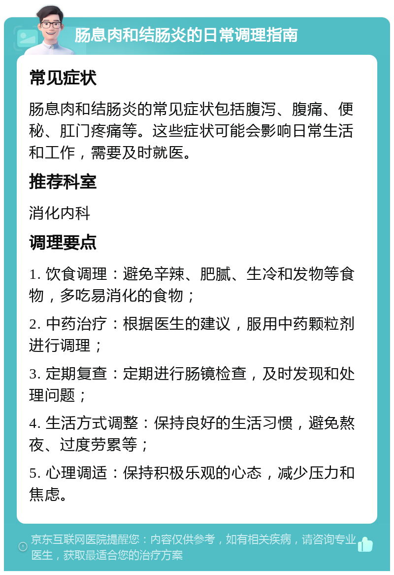 肠息肉和结肠炎的日常调理指南 常见症状 肠息肉和结肠炎的常见症状包括腹泻、腹痛、便秘、肛门疼痛等。这些症状可能会影响日常生活和工作，需要及时就医。 推荐科室 消化内科 调理要点 1. 饮食调理：避免辛辣、肥腻、生冷和发物等食物，多吃易消化的食物； 2. 中药治疗：根据医生的建议，服用中药颗粒剂进行调理； 3. 定期复查：定期进行肠镜检查，及时发现和处理问题； 4. 生活方式调整：保持良好的生活习惯，避免熬夜、过度劳累等； 5. 心理调适：保持积极乐观的心态，减少压力和焦虑。