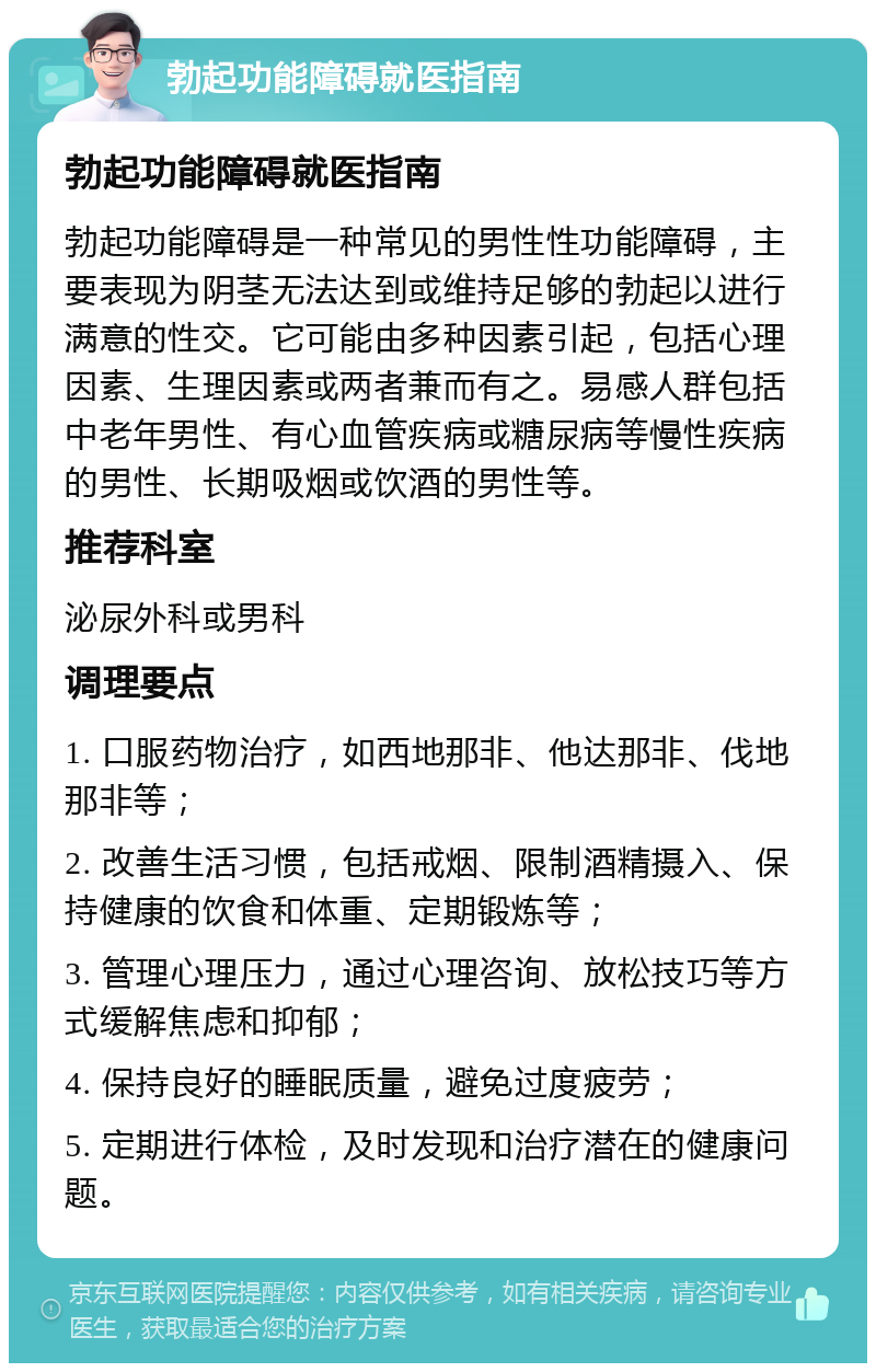 勃起功能障碍就医指南 勃起功能障碍就医指南 勃起功能障碍是一种常见的男性性功能障碍，主要表现为阴茎无法达到或维持足够的勃起以进行满意的性交。它可能由多种因素引起，包括心理因素、生理因素或两者兼而有之。易感人群包括中老年男性、有心血管疾病或糖尿病等慢性疾病的男性、长期吸烟或饮酒的男性等。 推荐科室 泌尿外科或男科 调理要点 1. 口服药物治疗，如西地那非、他达那非、伐地那非等； 2. 改善生活习惯，包括戒烟、限制酒精摄入、保持健康的饮食和体重、定期锻炼等； 3. 管理心理压力，通过心理咨询、放松技巧等方式缓解焦虑和抑郁； 4. 保持良好的睡眠质量，避免过度疲劳； 5. 定期进行体检，及时发现和治疗潜在的健康问题。