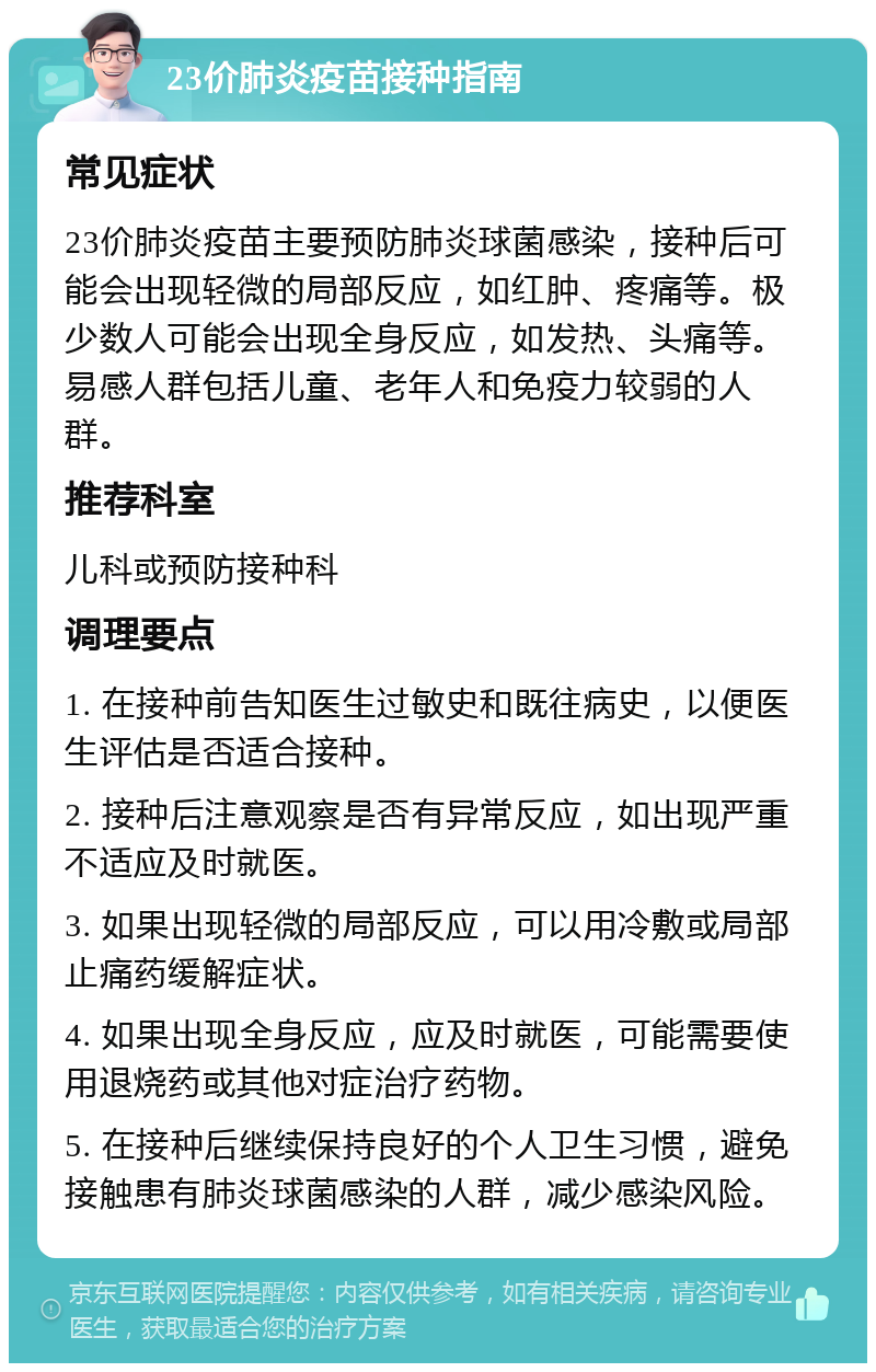 23价肺炎疫苗接种指南 常见症状 23价肺炎疫苗主要预防肺炎球菌感染，接种后可能会出现轻微的局部反应，如红肿、疼痛等。极少数人可能会出现全身反应，如发热、头痛等。易感人群包括儿童、老年人和免疫力较弱的人群。 推荐科室 儿科或预防接种科 调理要点 1. 在接种前告知医生过敏史和既往病史，以便医生评估是否适合接种。 2. 接种后注意观察是否有异常反应，如出现严重不适应及时就医。 3. 如果出现轻微的局部反应，可以用冷敷或局部止痛药缓解症状。 4. 如果出现全身反应，应及时就医，可能需要使用退烧药或其他对症治疗药物。 5. 在接种后继续保持良好的个人卫生习惯，避免接触患有肺炎球菌感染的人群，减少感染风险。