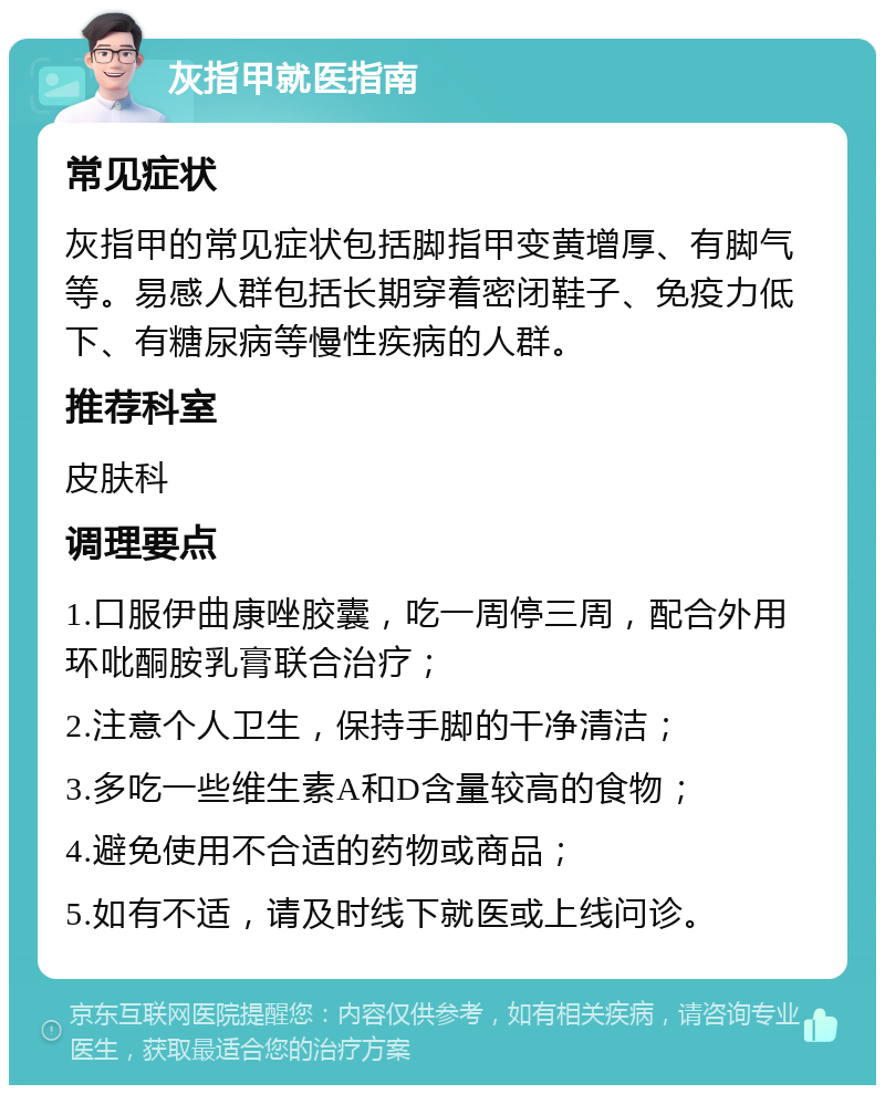 灰指甲就医指南 常见症状 灰指甲的常见症状包括脚指甲变黄增厚、有脚气等。易感人群包括长期穿着密闭鞋子、免疫力低下、有糖尿病等慢性疾病的人群。 推荐科室 皮肤科 调理要点 1.口服伊曲康唑胶囊，吃一周停三周，配合外用环吡酮胺乳膏联合治疗； 2.注意个人卫生，保持手脚的干净清洁； 3.多吃一些维生素A和D含量较高的食物； 4.避免使用不合适的药物或商品； 5.如有不适，请及时线下就医或上线问诊。