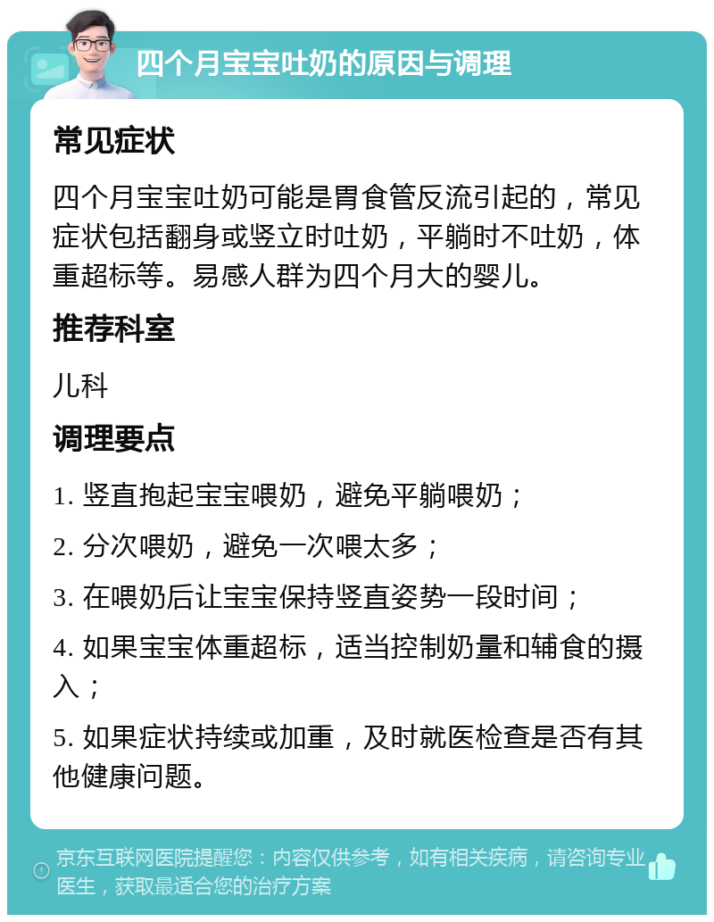 四个月宝宝吐奶的原因与调理 常见症状 四个月宝宝吐奶可能是胃食管反流引起的，常见症状包括翻身或竖立时吐奶，平躺时不吐奶，体重超标等。易感人群为四个月大的婴儿。 推荐科室 儿科 调理要点 1. 竖直抱起宝宝喂奶，避免平躺喂奶； 2. 分次喂奶，避免一次喂太多； 3. 在喂奶后让宝宝保持竖直姿势一段时间； 4. 如果宝宝体重超标，适当控制奶量和辅食的摄入； 5. 如果症状持续或加重，及时就医检查是否有其他健康问题。