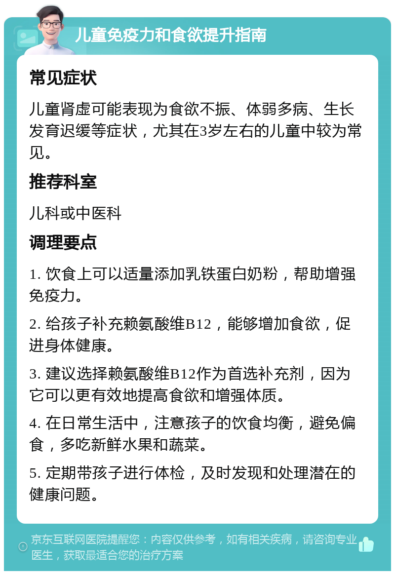 儿童免疫力和食欲提升指南 常见症状 儿童肾虚可能表现为食欲不振、体弱多病、生长发育迟缓等症状，尤其在3岁左右的儿童中较为常见。 推荐科室 儿科或中医科 调理要点 1. 饮食上可以适量添加乳铁蛋白奶粉，帮助增强免疫力。 2. 给孩子补充赖氨酸维B12，能够增加食欲，促进身体健康。 3. 建议选择赖氨酸维B12作为首选补充剂，因为它可以更有效地提高食欲和增强体质。 4. 在日常生活中，注意孩子的饮食均衡，避免偏食，多吃新鲜水果和蔬菜。 5. 定期带孩子进行体检，及时发现和处理潜在的健康问题。