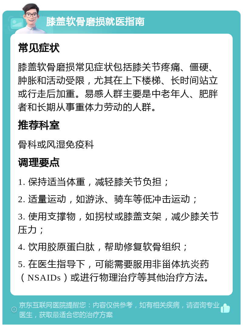 膝盖软骨磨损就医指南 常见症状 膝盖软骨磨损常见症状包括膝关节疼痛、僵硬、肿胀和活动受限，尤其在上下楼梯、长时间站立或行走后加重。易感人群主要是中老年人、肥胖者和长期从事重体力劳动的人群。 推荐科室 骨科或风湿免疫科 调理要点 1. 保持适当体重，减轻膝关节负担； 2. 适量运动，如游泳、骑车等低冲击运动； 3. 使用支撑物，如拐杖或膝盖支架，减少膝关节压力； 4. 饮用胶原蛋白肽，帮助修复软骨组织； 5. 在医生指导下，可能需要服用非甾体抗炎药（NSAIDs）或进行物理治疗等其他治疗方法。