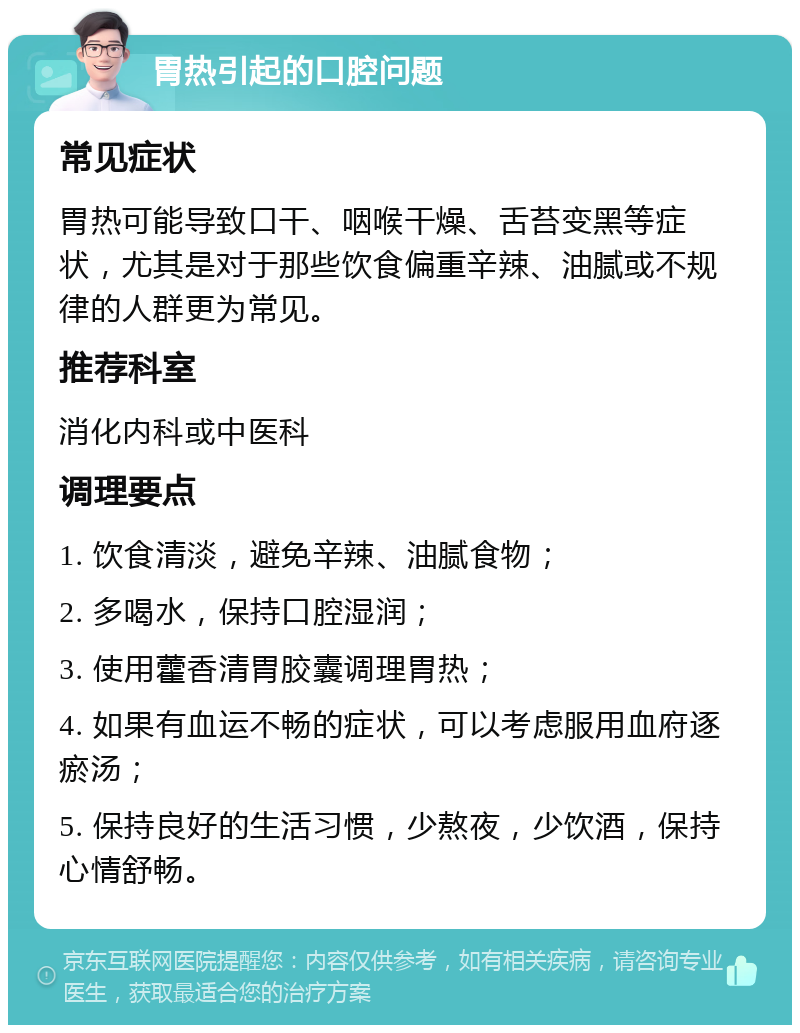 胃热引起的口腔问题 常见症状 胃热可能导致口干、咽喉干燥、舌苔变黑等症状，尤其是对于那些饮食偏重辛辣、油腻或不规律的人群更为常见。 推荐科室 消化内科或中医科 调理要点 1. 饮食清淡，避免辛辣、油腻食物； 2. 多喝水，保持口腔湿润； 3. 使用藿香清胃胶囊调理胃热； 4. 如果有血运不畅的症状，可以考虑服用血府逐瘀汤； 5. 保持良好的生活习惯，少熬夜，少饮酒，保持心情舒畅。