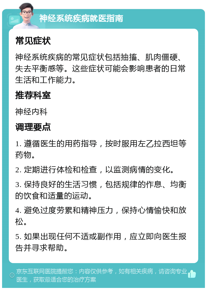 神经系统疾病就医指南 常见症状 神经系统疾病的常见症状包括抽搐、肌肉僵硬、失去平衡感等。这些症状可能会影响患者的日常生活和工作能力。 推荐科室 神经内科 调理要点 1. 遵循医生的用药指导，按时服用左乙拉西坦等药物。 2. 定期进行体检和检查，以监测病情的变化。 3. 保持良好的生活习惯，包括规律的作息、均衡的饮食和适量的运动。 4. 避免过度劳累和精神压力，保持心情愉快和放松。 5. 如果出现任何不适或副作用，应立即向医生报告并寻求帮助。