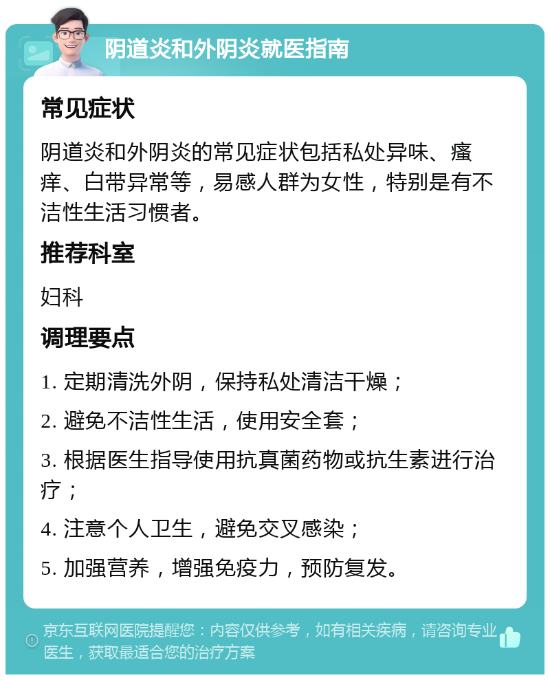 阴道炎和外阴炎就医指南 常见症状 阴道炎和外阴炎的常见症状包括私处异味、瘙痒、白带异常等，易感人群为女性，特别是有不洁性生活习惯者。 推荐科室 妇科 调理要点 1. 定期清洗外阴，保持私处清洁干燥； 2. 避免不洁性生活，使用安全套； 3. 根据医生指导使用抗真菌药物或抗生素进行治疗； 4. 注意个人卫生，避免交叉感染； 5. 加强营养，增强免疫力，预防复发。