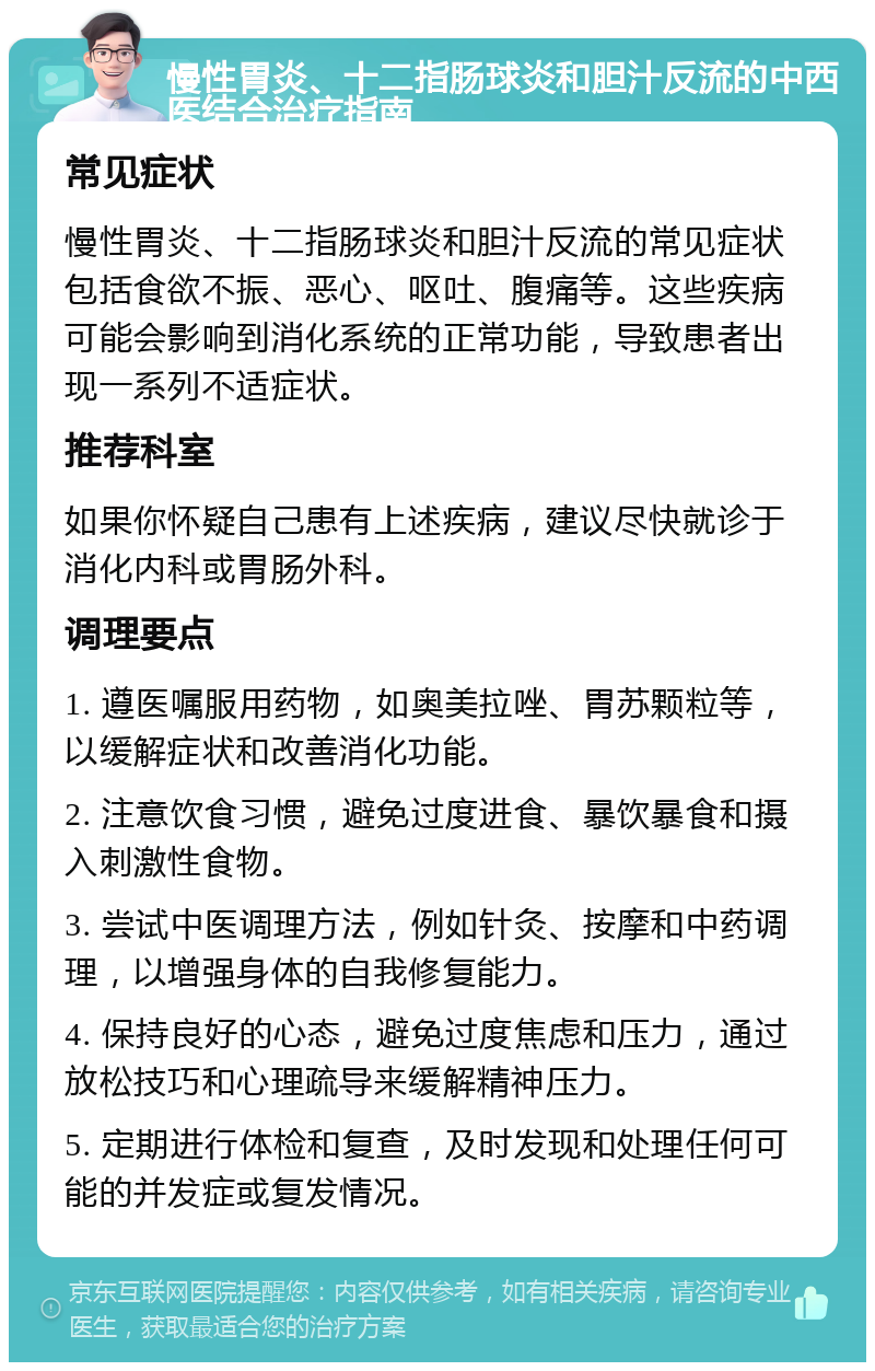 慢性胃炎、十二指肠球炎和胆汁反流的中西医结合治疗指南 常见症状 慢性胃炎、十二指肠球炎和胆汁反流的常见症状包括食欲不振、恶心、呕吐、腹痛等。这些疾病可能会影响到消化系统的正常功能，导致患者出现一系列不适症状。 推荐科室 如果你怀疑自己患有上述疾病，建议尽快就诊于消化内科或胃肠外科。 调理要点 1. 遵医嘱服用药物，如奥美拉唑、胃苏颗粒等，以缓解症状和改善消化功能。 2. 注意饮食习惯，避免过度进食、暴饮暴食和摄入刺激性食物。 3. 尝试中医调理方法，例如针灸、按摩和中药调理，以增强身体的自我修复能力。 4. 保持良好的心态，避免过度焦虑和压力，通过放松技巧和心理疏导来缓解精神压力。 5. 定期进行体检和复查，及时发现和处理任何可能的并发症或复发情况。