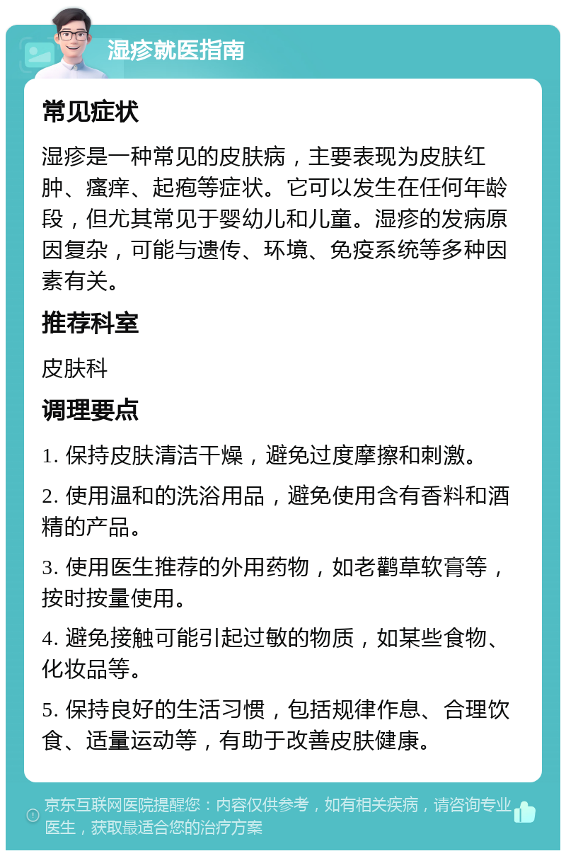 湿疹就医指南 常见症状 湿疹是一种常见的皮肤病，主要表现为皮肤红肿、瘙痒、起疱等症状。它可以发生在任何年龄段，但尤其常见于婴幼儿和儿童。湿疹的发病原因复杂，可能与遗传、环境、免疫系统等多种因素有关。 推荐科室 皮肤科 调理要点 1. 保持皮肤清洁干燥，避免过度摩擦和刺激。 2. 使用温和的洗浴用品，避免使用含有香料和酒精的产品。 3. 使用医生推荐的外用药物，如老鹳草软膏等，按时按量使用。 4. 避免接触可能引起过敏的物质，如某些食物、化妆品等。 5. 保持良好的生活习惯，包括规律作息、合理饮食、适量运动等，有助于改善皮肤健康。