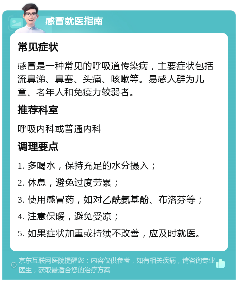 感冒就医指南 常见症状 感冒是一种常见的呼吸道传染病，主要症状包括流鼻涕、鼻塞、头痛、咳嗽等。易感人群为儿童、老年人和免疫力较弱者。 推荐科室 呼吸内科或普通内科 调理要点 1. 多喝水，保持充足的水分摄入； 2. 休息，避免过度劳累； 3. 使用感冒药，如对乙酰氨基酚、布洛芬等； 4. 注意保暖，避免受凉； 5. 如果症状加重或持续不改善，应及时就医。