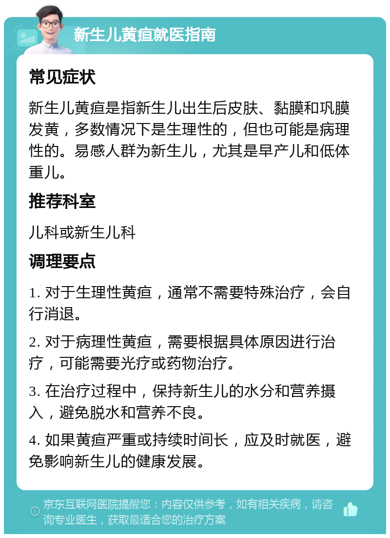 新生儿黄疸就医指南 常见症状 新生儿黄疸是指新生儿出生后皮肤、黏膜和巩膜发黄，多数情况下是生理性的，但也可能是病理性的。易感人群为新生儿，尤其是早产儿和低体重儿。 推荐科室 儿科或新生儿科 调理要点 1. 对于生理性黄疸，通常不需要特殊治疗，会自行消退。 2. 对于病理性黄疸，需要根据具体原因进行治疗，可能需要光疗或药物治疗。 3. 在治疗过程中，保持新生儿的水分和营养摄入，避免脱水和营养不良。 4. 如果黄疸严重或持续时间长，应及时就医，避免影响新生儿的健康发展。