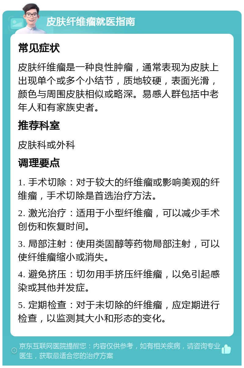 皮肤纤维瘤就医指南 常见症状 皮肤纤维瘤是一种良性肿瘤，通常表现为皮肤上出现单个或多个小结节，质地较硬，表面光滑，颜色与周围皮肤相似或略深。易感人群包括中老年人和有家族史者。 推荐科室 皮肤科或外科 调理要点 1. 手术切除：对于较大的纤维瘤或影响美观的纤维瘤，手术切除是首选治疗方法。 2. 激光治疗：适用于小型纤维瘤，可以减少手术创伤和恢复时间。 3. 局部注射：使用类固醇等药物局部注射，可以使纤维瘤缩小或消失。 4. 避免挤压：切勿用手挤压纤维瘤，以免引起感染或其他并发症。 5. 定期检查：对于未切除的纤维瘤，应定期进行检查，以监测其大小和形态的变化。