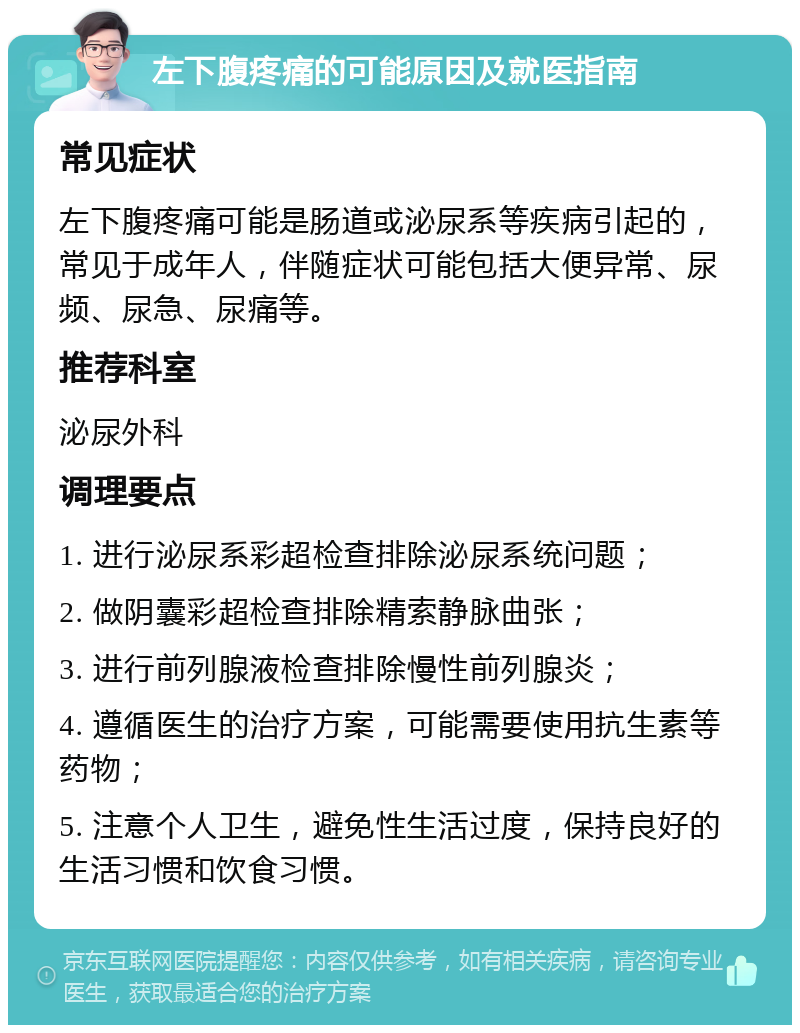 左下腹疼痛的可能原因及就医指南 常见症状 左下腹疼痛可能是肠道或泌尿系等疾病引起的，常见于成年人，伴随症状可能包括大便异常、尿频、尿急、尿痛等。 推荐科室 泌尿外科 调理要点 1. 进行泌尿系彩超检查排除泌尿系统问题； 2. 做阴囊彩超检查排除精索静脉曲张； 3. 进行前列腺液检查排除慢性前列腺炎； 4. 遵循医生的治疗方案，可能需要使用抗生素等药物； 5. 注意个人卫生，避免性生活过度，保持良好的生活习惯和饮食习惯。