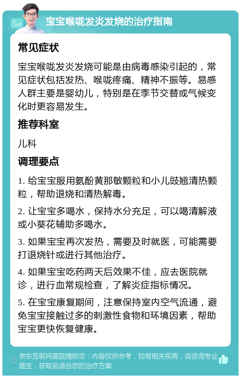 宝宝喉咙发炎发烧的治疗指南 常见症状 宝宝喉咙发炎发烧可能是由病毒感染引起的，常见症状包括发热、喉咙疼痛、精神不振等。易感人群主要是婴幼儿，特别是在季节交替或气候变化时更容易发生。 推荐科室 儿科 调理要点 1. 给宝宝服用氨酚黄那敏颗粒和小儿豉翘清热颗粒，帮助退烧和清热解毒。 2. 让宝宝多喝水，保持水分充足，可以喝清解液或小葵花辅助多喝水。 3. 如果宝宝再次发热，需要及时就医，可能需要打退烧针或进行其他治疗。 4. 如果宝宝吃药两天后效果不佳，应去医院就诊，进行血常规检查，了解炎症指标情况。 5. 在宝宝康复期间，注意保持室内空气流通，避免宝宝接触过多的刺激性食物和环境因素，帮助宝宝更快恢复健康。