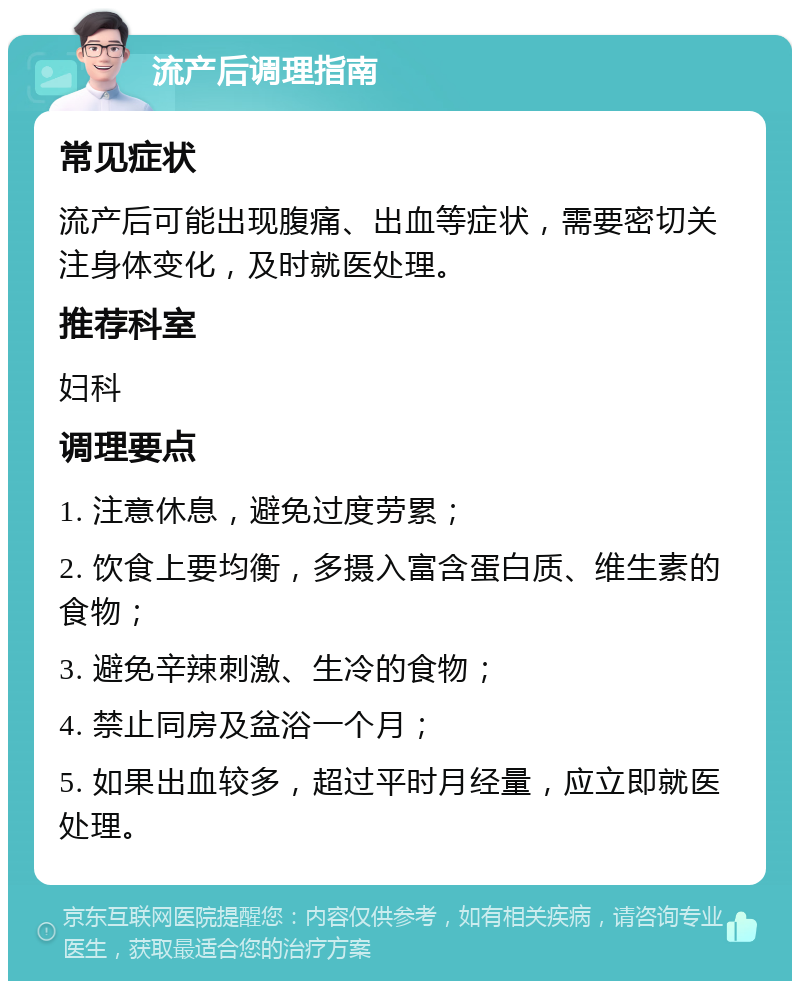 流产后调理指南 常见症状 流产后可能出现腹痛、出血等症状，需要密切关注身体变化，及时就医处理。 推荐科室 妇科 调理要点 1. 注意休息，避免过度劳累； 2. 饮食上要均衡，多摄入富含蛋白质、维生素的食物； 3. 避免辛辣刺激、生冷的食物； 4. 禁止同房及盆浴一个月； 5. 如果出血较多，超过平时月经量，应立即就医处理。