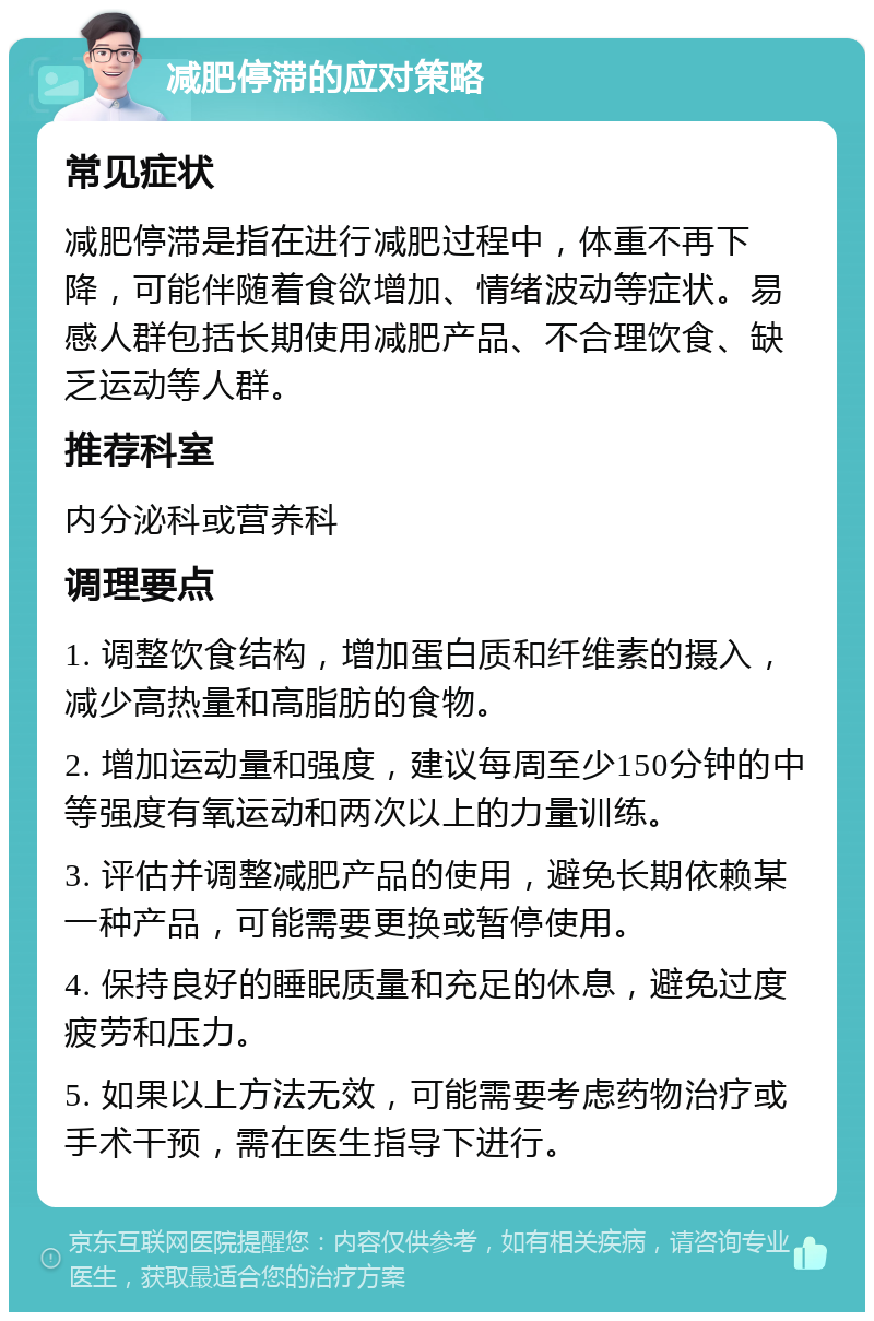 减肥停滞的应对策略 常见症状 减肥停滞是指在进行减肥过程中，体重不再下降，可能伴随着食欲增加、情绪波动等症状。易感人群包括长期使用减肥产品、不合理饮食、缺乏运动等人群。 推荐科室 内分泌科或营养科 调理要点 1. 调整饮食结构，增加蛋白质和纤维素的摄入，减少高热量和高脂肪的食物。 2. 增加运动量和强度，建议每周至少150分钟的中等强度有氧运动和两次以上的力量训练。 3. 评估并调整减肥产品的使用，避免长期依赖某一种产品，可能需要更换或暂停使用。 4. 保持良好的睡眠质量和充足的休息，避免过度疲劳和压力。 5. 如果以上方法无效，可能需要考虑药物治疗或手术干预，需在医生指导下进行。