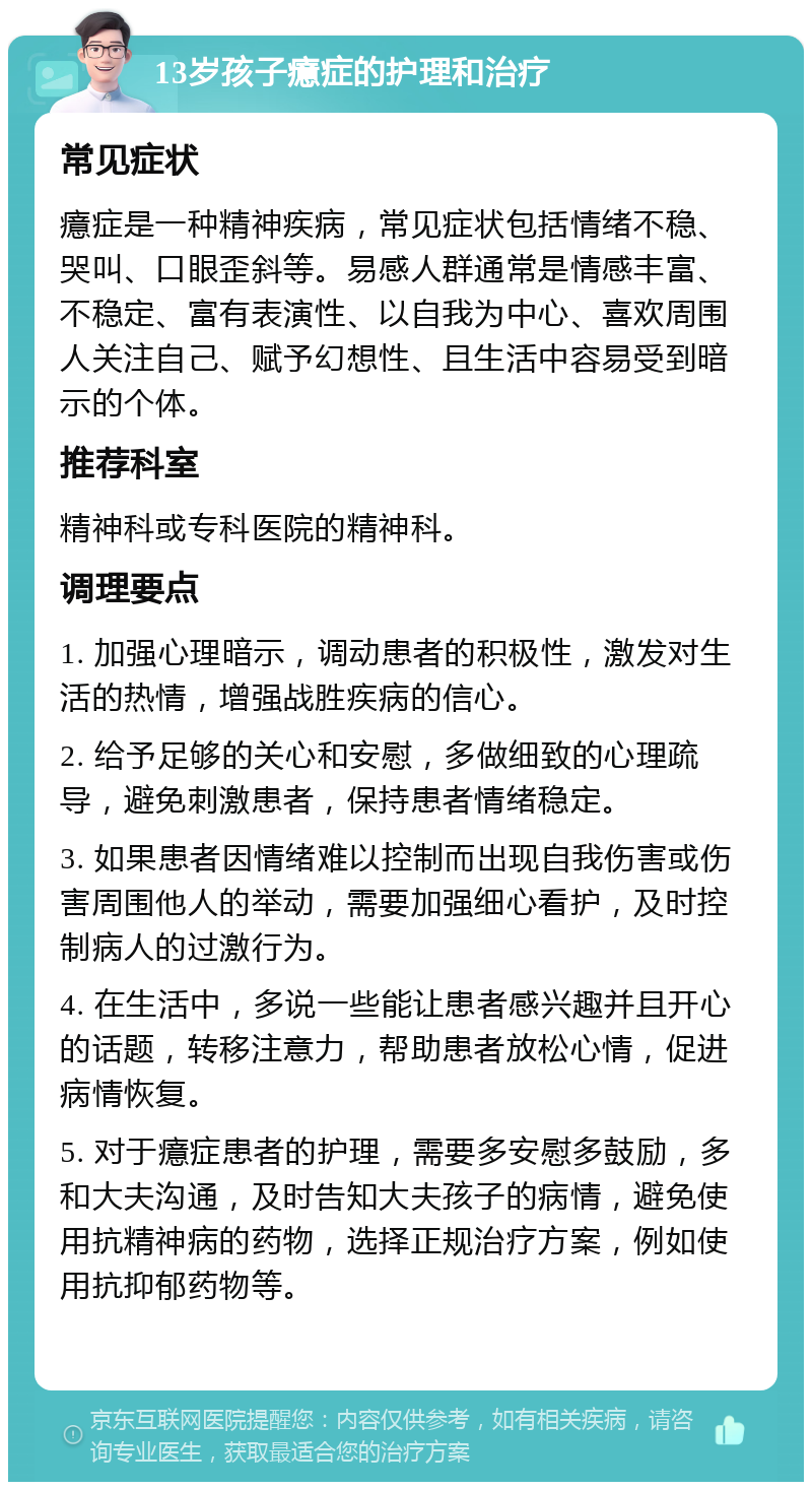 13岁孩子癔症的护理和治疗 常见症状 癔症是一种精神疾病，常见症状包括情绪不稳、哭叫、口眼歪斜等。易感人群通常是情感丰富、不稳定、富有表演性、以自我为中心、喜欢周围人关注自己、赋予幻想性、且生活中容易受到暗示的个体。 推荐科室 精神科或专科医院的精神科。 调理要点 1. 加强心理暗示，调动患者的积极性，激发对生活的热情，增强战胜疾病的信心。 2. 给予足够的关心和安慰，多做细致的心理疏导，避免刺激患者，保持患者情绪稳定。 3. 如果患者因情绪难以控制而出现自我伤害或伤害周围他人的举动，需要加强细心看护，及时控制病人的过激行为。 4. 在生活中，多说一些能让患者感兴趣并且开心的话题，转移注意力，帮助患者放松心情，促进病情恢复。 5. 对于癔症患者的护理，需要多安慰多鼓励，多和大夫沟通，及时告知大夫孩子的病情，避免使用抗精神病的药物，选择正规治疗方案，例如使用抗抑郁药物等。