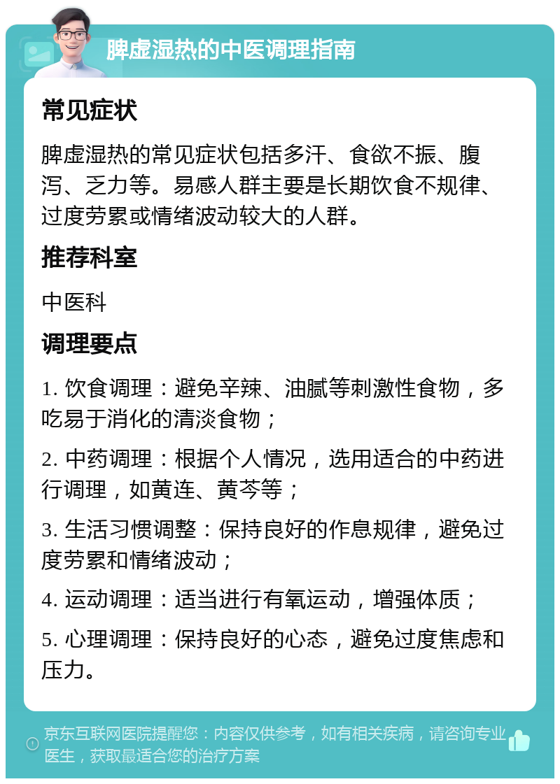 脾虚湿热的中医调理指南 常见症状 脾虚湿热的常见症状包括多汗、食欲不振、腹泻、乏力等。易感人群主要是长期饮食不规律、过度劳累或情绪波动较大的人群。 推荐科室 中医科 调理要点 1. 饮食调理：避免辛辣、油腻等刺激性食物，多吃易于消化的清淡食物； 2. 中药调理：根据个人情况，选用适合的中药进行调理，如黄连、黄芩等； 3. 生活习惯调整：保持良好的作息规律，避免过度劳累和情绪波动； 4. 运动调理：适当进行有氧运动，增强体质； 5. 心理调理：保持良好的心态，避免过度焦虑和压力。