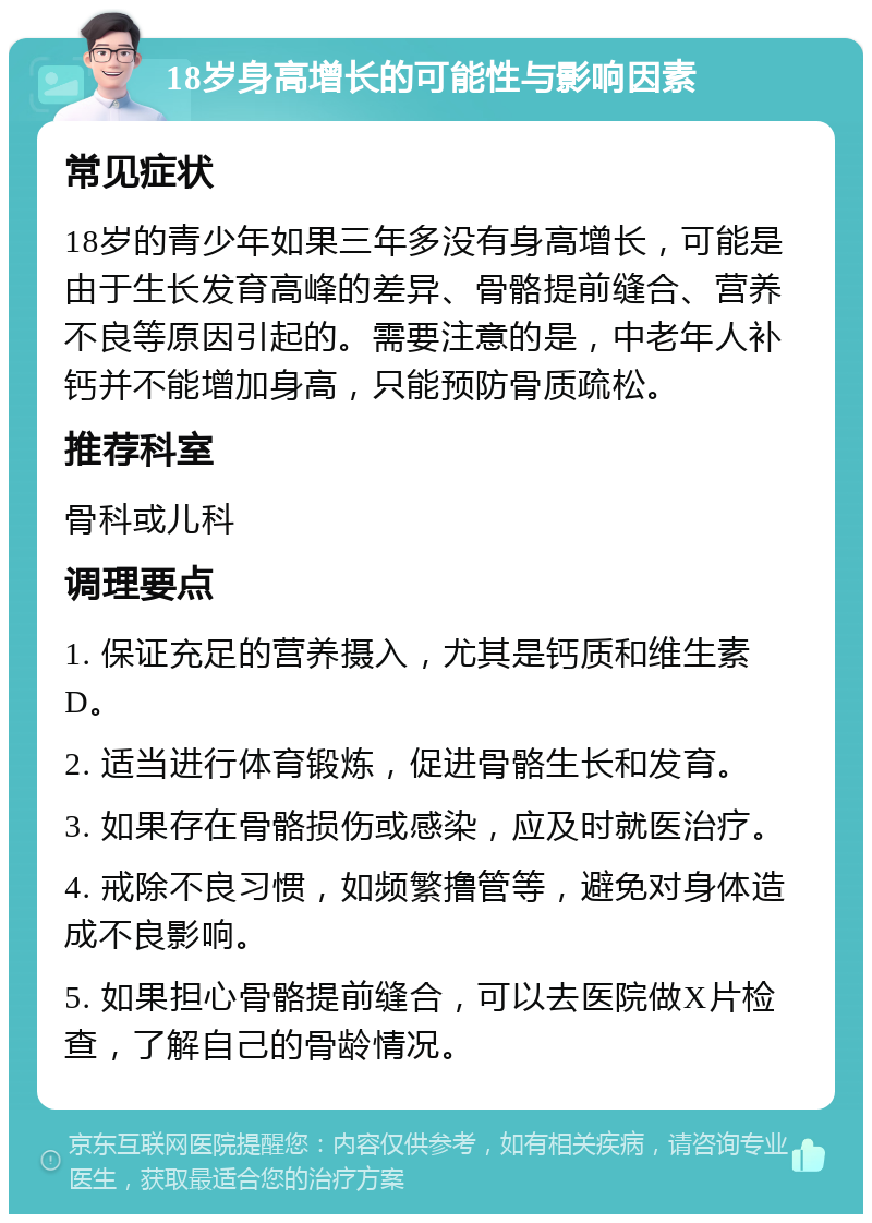 18岁身高增长的可能性与影响因素 常见症状 18岁的青少年如果三年多没有身高增长，可能是由于生长发育高峰的差异、骨骼提前缝合、营养不良等原因引起的。需要注意的是，中老年人补钙并不能增加身高，只能预防骨质疏松。 推荐科室 骨科或儿科 调理要点 1. 保证充足的营养摄入，尤其是钙质和维生素D。 2. 适当进行体育锻炼，促进骨骼生长和发育。 3. 如果存在骨骼损伤或感染，应及时就医治疗。 4. 戒除不良习惯，如频繁撸管等，避免对身体造成不良影响。 5. 如果担心骨骼提前缝合，可以去医院做X片检查，了解自己的骨龄情况。